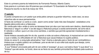 Este é o primeiro poema do heterónimo de Fernando Pessoa, Alberto Caeiro.
Este poema é o primeiro dos 49 poemas que constituem "O Guardador de Rebanhos" e que segundo
Pessoa foi escrito no dia 8 de março de 1914.
1ª estrofe:
O poeta compara-se a um pastor que anda pelos campos a guardar rebanhos, neste caso, os seus
rebanhos são os seus pensamentos.
O facto de conhecer «o vento e o sol». assim como andar “pela mão das Estações”, estabelece urna
ligação plena entre ele e a Natureza.
Se «anda pela mão» então é como se deixasse levar por ela e por isso anda sem destino, deambula pela
Natureza a “seguir e a olhar” e se ele segue a Natureza porque a aceita serenamente, tal como ela é.
É referido o «olhar» que é um dos cinco sentidos, o sentido que permite apreender imediatamente a
realidade.
Sente tristeza causada pelo fim do dia, quando a noite cai sobre a Natureza, é impossível ver com nitidez
o que o rodela, é a dificuldade em ver a Natureza que causa tristeza no sujeito poético.
Ainda no verso 9, a conjunção adversativa “mas” chama a atenção para o facto de ser contraditória a
tristeza que o sujeito poético vai confessar, pois se ele tem à sua volta tudo aquilo que deseja, como
poderá sentir-se triste?
A sua "tristeza” provocada pelo pôr do sol, então é 'sossego", já que o sol está a fazer "o que deve" e a
"tristeza” que ele sente, no fundo, deve se ao facto do seu sentido primordial ficar toldado pela ausência
de luz.
 