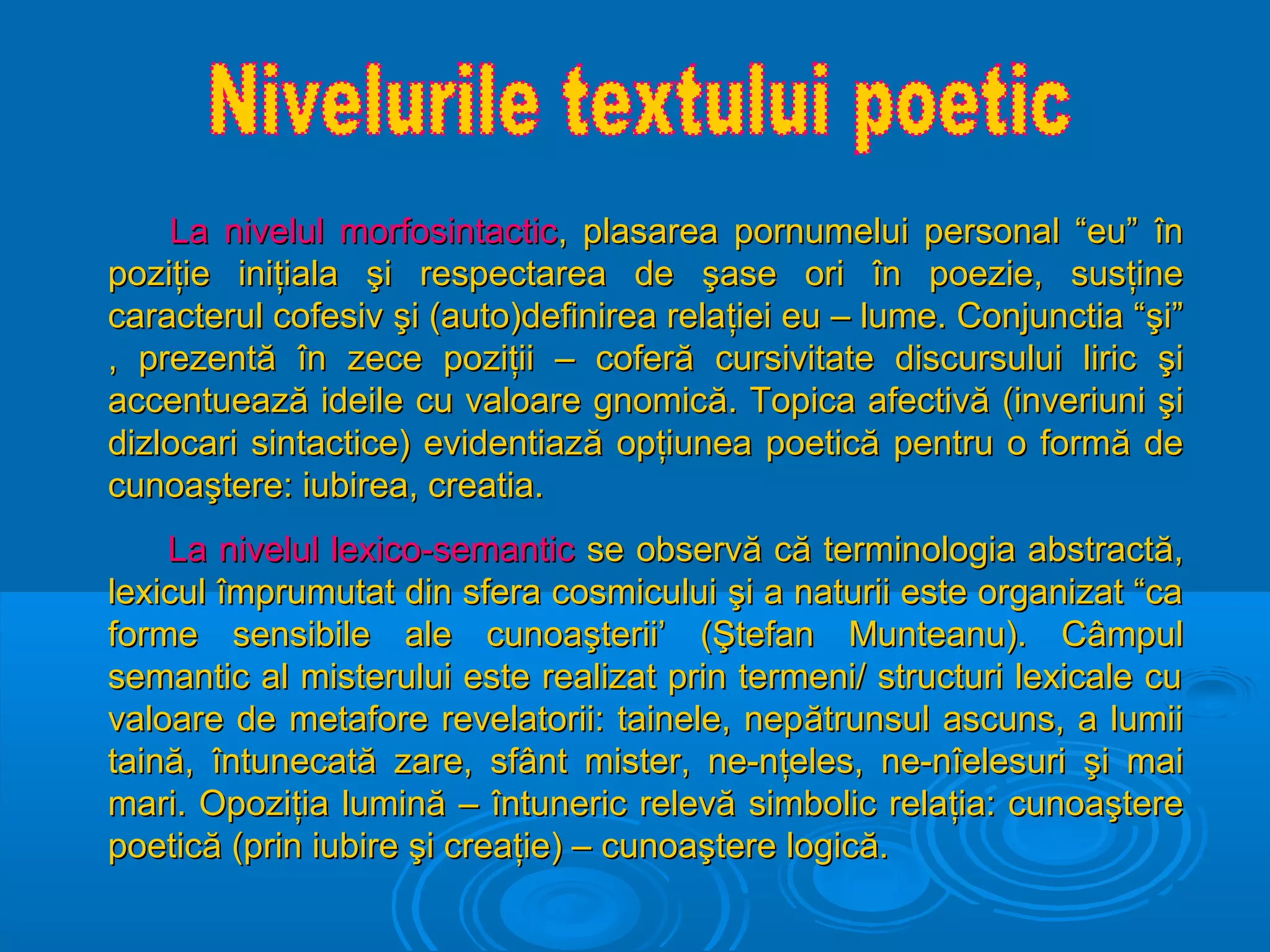 La nivelul morfosintactic, plasarea pornumelui personal “eu” în
poziţie iniţiala şi respectarea de şase ori în poezie, susţine
caracterul cofesiv şi (auto)definirea relaţiei eu – lume. Conjunctia “şi”
, prezentă în zece poziţii – coferă cursivitate discursului liric şi
accentuează ideile cu valoare gnomică. Topica afectivă (inveriuni şi
dizlocari sintactice) evidentiază opţiunea poetică pentru o formă de
cunoaştere: iubirea, creatia.
La nivelul lexico-semantic se observă că terminologia abstractă,
lexicul împrumutat din sfera cosmicului şi a naturii este organizat “ca
forme sensibile ale cunoaşterii’ (Ştefan Munteanu). Câmpul
semantic al misterului este realizat prin termeni/ structuri lexicale cu
valoare de metafore revelatorii: tainele, nep ătrunsul ascuns, a lumii
taină, întunecată zare, sfânt mister, ne-nţeles, ne-nîelesuri şi mai
mari. Opoziţia lumină – întuneric relevă simbolic relaţia: cunoaştere
poetică (prin iubire şi creaţie) – cunoaştere logică.

 