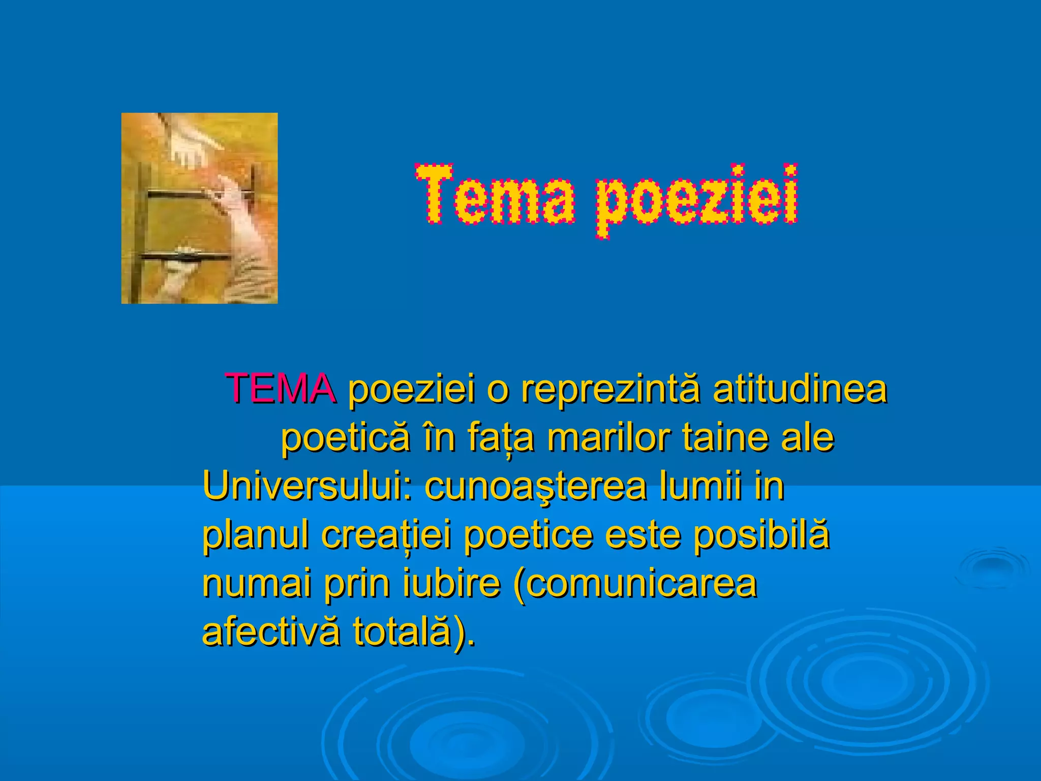 TEMA poeziei o reprezintă atitudinea
poetică în faţa marilor taine ale
Universului: cunoaşterea lumii in
planul creaţiei poetice este posibilă
numai prin iubire (comunicarea
afectivă totală).

 