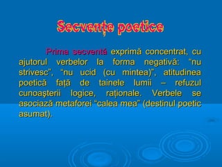 Prima secventă exprimă concentrat, cu
ajutorul verbelor la forma negativă: “nu
strivesc”, “nu ucid (cu mintea)”, atitudinea
poetică faţă de tainele lumii – refuzul
cunoaşterii logice, raţionale. Verbele se
asociază metaforei “calea mea” (destinul poetic
asumat).

 