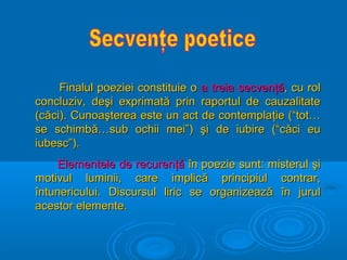 Finalul poeziei constituie o a treia secvenţă, cu rol
concluziv, deşi exprimată prin raportul de cauzalitate
(căci). Cunoaşterea este un act de contemplaţie (“tot…
se schimbă…sub ochii mei”) şi de iubire (“căci eu
iubesc”).
Elementele de recurenţă în poezie sunt: misterul şi
motivul luminii, care implică principiul contrar,
întunericului. Discursul liric se organizează în jurul
acestor elemente.

 