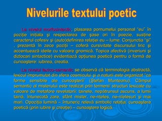 La nivelul morfosintactic, plasarea pornumelui personal “eu” în
poziţie iniţiala şi respectarea de şase ori în poezie, susţine
caracterul cofesiv şi (auto)definirea relaţiei eu – lume. Conjunctia “şi”
, prezentă în zece poziţii – coferă cursivitate discursului liric şi
accentuează ideile cu valoare gnomică. Topica afectivă (inveriuni şi
dizlocari sintactice) evidentiază opţiunea poetică pentru o formă de
cunoaştere: iubirea, creatia.
La nivelul lexico-semantic se observă că terminologia abstractă,
lexicul împrumutat din sfera cosmicului şi a naturii este organizat “ca
forme sensibile ale cunoaşterii’ (Ştefan Munteanu). Câmpul
semantic al misterului este realizat prin termeni/ structuri lexicale cu
valoare de metafore revelatorii: tainele, nep ătrunsul ascuns, a lumii
taină, întunecată zare, sfânt mister, ne-nţeles, ne-nîelesuri şi mai
mari. Opoziţia lumină – întuneric relevă simbolic relaţia: cunoaştere
poetică (prin iubire şi creaţie) – cunoaştere logică.

 