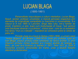 (1895-1961)
Personalitate impunătoare a culturii interbelice, Lucian Blaga,
filosof, scriitor, profesor universitar, a marcat perioada respectivă prin
elemente de originalitate compatibile cu înscrierea in universalitate. S-a
născut la 9 mai 1895 la Lancrăm, lângă Alba Iulia, într-o familie de
preoti. Copilăria i-a stat, după cum marturiseşte el însuşi, "sub semnul
unei fabuloase absenţe a cuvântului", viitorul poet - care se va autodefini
mai târziu "mut ca o lebadă" - neputând să vorbească până la vârsta de
patru ani.
Primele clase le-a facut la Sebeş (1902-1906), a urmat Liceul
"Andrei Şaguna" din Braşov (1906-1914), unde era profesor ruda sa
Iosif Blaga, autorul primului tratat românesc de Teoria dramei. În anul
izbucnirii primului război mondial şi-a început studiile de teologie la
Sibiu, pe care le-a finalizat cu licenţa în 1917. Între 1917 şi 1920 a
frecventat cursurile Universităţii din Viena, unde a studiat filosofia
obţinând şi doctorantul.

 