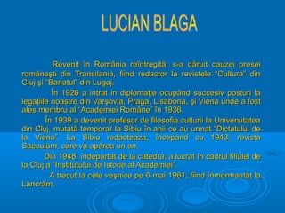 Revenit în România reîntregită, s-a dăruit cauzei presei
româneşti din Transilania, fiind redactor la revistele “Cultura” din
Cluj şi “Banatul” din Lugoj.
În 1926 a intrat in diplomaţie ocupând succesiv posturi la
legaţiile noastre din Varşovia, Praga, Lisabona, şi Viena unde a fost
ales membru al “Academiei Române” în 1936.
În 1939 a devenit profesor de filosofia culturii la Universitatea
din Cluj, mutată temporar la Sibiu în anii ce au urmat “Dictatului de
la Viena”. La Sibiu redacteaza, începand cu 1943, revista
Saeculum, care va apărea un an.
Din 1948, îndepartat de la catedra, a lucrat în cadrul filialei de
la Cluj a “Institutului de Istorie al Academiei”.
A trecut la cele veşnice pe 6 mai 1961, fiind înmormantat la
Lancrăm.

 