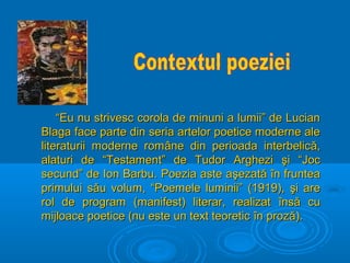 “

“Eu nu strivesc corola de minuni a lumii” de Lucian
Blaga face parte din seria artelor poetice moderne ale
literaturii moderne române din perioada interbelică,
alaturi de “Testament” de Tudor Arghezi şi “Joc
secund” de Ion Barbu. Poezia aste aşezată în fruntea
primului său volum, “Poemele luminii” (1919), şi are
rol de program (manifest) literar, realizat însă cu
mijloace poetice (nu este un text teoretic în proză).

 