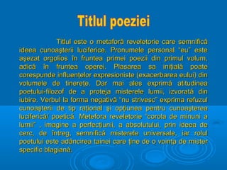 Titlul este o metaforă reveletorie care semnifică
ideea cunoaşterii luciferice. Pronumele personal “eu” este
aşezat orgolios în fruntea primei poezii din primul volum,
adică în fruntea operei. Plasarea sa iniţială poate
corespunde influenţelor expresioniste (exacerbarea eului) din
volumele de tinereţe. Dar mai ales exprimă atitudinea
poetului-filozof de a proteja misterele lumii, izvorată din
iubire. Verbul la forma negativă “nu strivesc” exprima refuzul
cunoaşterii de tip raţional şi opţiunea pentru cunoaşterea
luciferică/ poetică. Metefora reveletorie “corola de minuni a
lumii” , imagine a perfecţiunii, a absolutului, prin ideea de
cerc, de întreg, semnifică misterele universale, iar rolul
poetului este adâncirea tainei care ţine de o voinţa de mister
specific blagiană.

 
