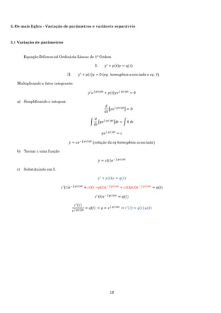 10
3. Os mais lights - Variação de parâmetros e variáveis separáveis
3.1 Variação de parâmetros
Equação Diferencial Ordinária Linear de 1° Ordem
I. 𝑦′
+ 𝑝(𝑡)𝑦 = 𝑞(𝑡)
II. 𝑦′
+ 𝑝(𝑡)𝑦 = 0 (𝑒𝑞. ℎ𝑜𝑚𝑜𝑔ê𝑛𝑖𝑎 𝑎𝑠𝑠𝑜𝑐𝑖𝑎𝑑𝑎 𝑎 𝑒𝑞. 𝐼)
Multiplicando o fator integrante:
𝑦′
𝑒∫ 𝑝(𝑡)𝑑𝑡
+ 𝑝(𝑡)𝑦𝑒∫ 𝑝(𝑡)𝑑𝑡
= 0
a) Simplificando e integrar:
𝑑
𝑑𝑡
[𝑦𝑒∫ 𝑝(𝑡)𝑑𝑡
] = 0
∫
𝑑
𝑑𝑡
[𝑦𝑒∫ 𝑝(𝑡)𝑑𝑡
]𝑑𝑡 = ∫ 0 𝑑𝑡
𝑦𝑒∫ 𝑝(𝑡)𝑑𝑡
= 𝑐
𝑦 = 𝑐𝑒− ∫ 𝑝(𝑡)𝑑𝑡
(𝑠𝑜𝑙𝑢çã𝑜 𝑑𝑎 𝑒𝑞 ℎ𝑜𝑚𝑜𝑔ê𝑛𝑖𝑎 𝑎𝑠𝑠𝑜𝑐𝑖𝑎𝑑𝑎)
b) Tornar c uma função
𝑦 = 𝑐(𝑡)𝑒− ∫ 𝑝(𝑡)𝑑𝑡
c) Substituindo em I.
𝑦′
+ 𝑝(𝑡)𝑦 = 𝑞(𝑡)
𝑐′(𝑡)𝑒− ∫ 𝑝(𝑡)𝑑𝑡
+ 𝑐(𝑡). −𝑝(𝑡)𝑒− ∫ 𝑝(𝑡)𝑑𝑡
+ 𝑐(𝑡)𝑝(𝑡)𝑒− ∫ 𝑝(𝑡)𝑑𝑡
= 𝑞(𝑡)
𝑐′(𝑡)𝑒− ∫ 𝑝(𝑡)𝑑𝑡
= 𝑞(𝑡)
𝑐′(𝑡)
𝑒∫ 𝑝(𝑡)𝑑𝑡
= 𝑞(𝑡) → 𝜇 = 𝑒∫ 𝑝(𝑡)𝑑𝑡
→ 𝑐′(𝑡) = 𝑞(𝑡) 𝜇(𝑡)
 