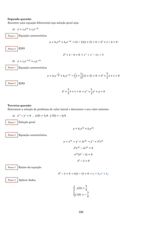 100
Segunda questão
Encontre uma equação diferencial cuja solução geral seja:
a) 𝑦 = 𝑐1 𝑒2𝑡
+ 𝑐2 𝑒−3𝑡
Equação característica
𝑦 = 𝑘1 𝑒2𝑡
+ 𝑘2 𝑒−3𝑡
→ (𝜆 − 2)(𝜆 + 3) = 0 → 𝜆2
+ 𝜆 − 6 = 0
EDO
𝜆2
+ 𝜆 − 6 = 0 → 𝑦′′
+ 𝑦′
− 6𝑦 = 0
b) 𝑦 = 𝑐1 𝑒−𝑡/2
+ 𝑐2 𝑒−2𝑡
Equação característica
𝑦 = 𝑘1 𝑒−
1
2
𝑡
+ 𝑘2 𝑒−2𝑡
→ (𝜆 +
1
2
) (𝜆 + 2) = 0 → 𝜆2
+
5
2
𝜆 + 1 = 0
EDO
𝜆2
+
5
2
𝜆 + 1 = 0 → 𝑦′′
+
5
2
𝑦′
+ 𝑦 = 0
Terceira questão
Determine a solução do problema de valor inicial e determine o seu valor máximo:
a) 𝑦′′
− 𝑦′
= 0⁡⁡⁡,⁡⁡⁡𝑦(0) = 5/4⁡⁡⁡𝑦′(0) = −3/4
Solução geral
𝑦 = 𝑘1 𝑒 𝜆𝑡
+ 𝑘2 𝑒 𝜆𝑡
Equação característica
𝑦 = 𝑒 𝜆𝑡
→ 𝑦′
= 𝜆𝑒 𝜆𝑡
→ 𝑦′′
= 𝜆2
𝑒 𝜆𝑡
𝜆2
𝑒 𝜆𝑡
− 𝜆𝑒 𝜆𝑡
= 0
𝑒 𝜆𝑡(𝜆2
− 𝜆) = 0
𝜆2
− 𝜆 = 0
Raízes da equação
𝜆2
− 𝜆 = 0 → 𝜆(𝜆 − 1) = 0 → 𝑦 = 𝑘1 𝑒 𝑡
+ 𝑘2
Aplicar dados
{
𝑦(0) =
5
4
𝑦′(0) = −
3
4
Passo 1
Passo 2
Passo 1
Passo 2
Passo 1
Passo 2
Passo 3
Passo 4
 