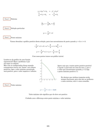 101
𝑦 = 𝑘1 𝑒 𝑡
+ 𝑘2 → 𝑦′
= 𝑘1 𝑒 𝑡
5
4
= 𝑘1 + 𝑘2 → −
3
4
= 𝑘1
Sistema
(𝑘1 = −
3
4
|𝑘2 = 2)
Solução particular
𝑦 = −
3
4
𝑒 𝑡
+ 2
Ponto máximo
Vamos desenhar o gráfico positivo desta solução, para isso necessitamos do ponto quando 𝑦 = 0 e 𝑡 = 0.
−
3
4
𝑒 𝑡
+ 2 = 0 → 𝑒 𝑡
=
8
3
→ 𝑡 = ln
8
3
= 1
𝑦 = −
3
4
𝑒0
+ 2 → 𝑦 = −
3
4
+ 2 =
5
4
Com esses pontos temos um gráfico inicial.
Valor máximo
𝑦 = −
3
4
𝑒1
+ 2 = −0,04
Valor máximo não significa que ele deve ser positivo
Cuidado com a diferença entre ponto máximo e valor máximo
Passo 5
Passo 6
Lembra-te do gráfico de uma função
exponencial? Bom o problema é que
ela segue ao infinito.
Mas com as configurações dessa equação
conseguimos travar um “limite” nos valores
positivos, logo o valor máximo encontrado
será positivo, pois o valor negativo é infinito.
Agora veja que o maior ponto positivo possível
é aquele a qual está em cima do eixo 𝑦, que é
o valor que encontramos quando y = 0, logo
o ponto máximo positivo é 1.
Eu destaco que minhas respostas serão
sempre fracionais, pois elas são as melhores
e mais corretas, este é o meu conselho.
Passo 7
Passo 8
 