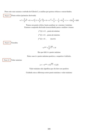 103
Para este caso usamos o método do Cálculo I, a análise por pontos críticos e concavidades.
Ponto crítico (primeira derivada)
−𝑒 𝑡
+
3
2
𝑒
1
2
𝑡
= 0 → 𝑒 𝑡
(−1 +
3
2
𝑒−
𝑡
2) = 0 → 𝑒−
𝑡
2 =
2
3
→ −
𝑡
2
= ln
2
3
→ 𝑡 = −2 ln
2
3
= 0,81
Temos um ponto crítico, basta analisar se o mesmo é máximo
Usamos a segunda derivada (concavidade) para a análise e temos:
𝑓′′(𝑡) > 0 , 𝑝𝑜𝑛𝑡𝑜 𝑑𝑒 𝑚í𝑛𝑖𝑚𝑜
𝑓′′(𝑡) < 0 , 𝑝𝑜𝑛𝑡𝑜 𝑑𝑒 𝑚á𝑥𝑖𝑚𝑜
𝑓′′(𝑡) = 0 , 𝑖𝑛𝑐𝑒𝑟𝑡𝑜
Veredito
−𝑒0,81
+
3
4
𝑒
0,81
2 < 0
Eis que 0,81 é o ponto máximo
Nota: esse é o ponto máximo positivo, o negativo é infinito.
Valor máximo
𝑦 = −𝑒0,81
+ 3𝑒
0,81
2 = 2,25
Valor máximo não significa que ele deve ser positivo
Cuidado com a diferença entre ponto máximo e valor máximo
Passo 8
Passo 9
Passo 10
 