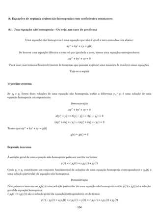 104
16. Equações de segunda ordem não homogenias com coeficientes constantes
16.1 Uma equação não homogenia – Ou seja, um saco de problema
Uma equação não homogenia é uma equação que não é igual a zero como descrita abaixo:
𝑎𝑦′′
+ 𝑏𝑦′
+ 𝑐𝑦 = 𝑔(𝑡)
Se houver uma equação idêntica a essa só que igualada a zero, temos uma equação correspondente:
𝑎𝑦′′
+ 𝑏𝑦′
+ 𝑐𝑦 = 0
Para esse caso temos o desenvolvimento de teoremas que possam explicar uma maneira de resolver essas equações.
Veja-os a seguir
Primeiro teorema
Se 𝑦1 e 𝑦2 forem duas soluções de uma equação não homogenia, então a diferença 𝑦1 − 𝑦2 é uma solução de uma
equação homogenia correspondente.
𝐷𝑒𝑚𝑜𝑛𝑠𝑡𝑟𝑎çã𝑜
𝑎𝑦′′
+ 𝑏𝑦′
+ 𝑐𝑦 = 0
𝑎(𝑦1
′′
− 𝑦2
′′) + 𝑏(𝑦1
′
− 𝑦2
′ ) + 𝑐(𝑦1 − 𝑦2) = 0
(𝑎𝑦1
′′
+ 𝑏𝑦1
′
+ 𝑐𝑦1) − (𝑎𝑦2
′′
+ 𝑏𝑦2
′
+ 𝑐𝑦2) = 0
Temos que 𝑎𝑦′′
+ 𝑏𝑦′
+ 𝑐𝑦 = 𝑔(𝑡)
𝑔(𝑡) − 𝑔(𝑡) = 0
Segundo teorema
A solução geral de uma equação não homogenia pode ser escrita na forma:
𝑦(𝑡) = 𝑐1 𝑦1(𝑡) + 𝑐2 𝑦2(𝑡) + 𝑦𝑝(𝑡)
Onde 𝑦1 e 𝑦2 constituem um conjunto fundamental de soluções de uma equação homogenia correspondente e 𝑦𝑝(𝑡) é
uma solução particular da equação não homogenia.
𝐷𝑒𝑚𝑜𝑛𝑠𝑡𝑟𝑎çã𝑜
Pelo primeiro teorema se 𝑦𝑝(𝑡) é uma solução particular de uma equação não homogenia então 𝑦(𝑡) − 𝑦𝑝(𝑡) é a solução
geral da equação homogenia.
𝑐1 𝑦1(𝑡) + 𝑐2 𝑦2(𝑡) são a solução geral da equação correspondente então temos:
𝑦(𝑡) − 𝑦𝑝(𝑡) = 𝑐1 𝑦1(𝑡) + 𝑐2 𝑦2(𝑡) → 𝑦(𝑡) = 𝑐1 𝑦1(𝑡) + 𝑐2 𝑦2(𝑡) + 𝑦𝑝(𝑡)
 
