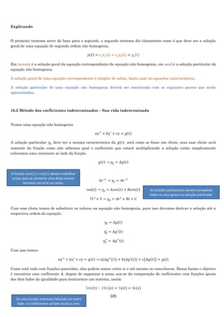 105
Explicando
O primeiro teorema serve de base para o segundo, o segundo teorema diz claramente como é que deve ser a solução
geral de uma equação de segunda ordem não homogenia.
𝑦(𝑡) = 𝑐1 𝑦1(𝑡) + 𝑐2 𝑦2(𝑡) + 𝑦𝑝(𝑡)
Em laranja é a solução geral da equação correspondente da equação não homogenia, em azul é a solução particular da
equação não homogenia.
A solução geral de uma equação correspondente é simples de achar, basta usar as equações características.
A solução particular de uma equação não homogenia deverá ser encontrada com os seguintes passos que serão
apresentados.
16.2 Método dos coeficientes indeterminados – Sua vida indeterminada
Temos uma equação não homogenia
𝑎𝑦′′
+ 𝑏𝑦′
+ 𝑐𝑦 = 𝑔(𝑡)
A solução particular 𝑦𝑝 deve ter a mesma característica da 𝑔(𝑡), será como se fosse um chute, mas esse chute será
somente da função como não sabemos qual o coeficiente que estará multiplicando a solução então simplesmente
colocamos uma constante ao lado da função.
𝑔(𝑡) → 𝑦𝑝 = 𝐴𝑔(𝑡)
Veja exemplos:
2𝑒−𝑡
→ 𝑦𝑝 = 𝐴𝑒−𝑡
cos(𝑡) → 𝑦𝑝 = 𝐴𝑐𝑜𝑠(𝑡) + 𝐵𝑠𝑒𝑛(𝑡)
7𝑡2
+ 5 → 𝑦𝑝 = 𝐴𝑡2
+ 𝐵𝑡 + 𝐶
Com esse chute temos de substituir os valores na equação não homogenia, para isso devemos derivar a solução até a
respectiva ordem da equação:
𝑦𝑝 = 𝐴𝑔(𝑡)
𝑦𝑝
′
= 𝐴𝑔′(𝑡)
𝑦𝑝
′′
= 𝐴𝑔′′(𝑡)
Com isso temos:
𝑎𝑦′′
+ 𝑏𝑦′
+ 𝑐𝑦 = 𝑔(𝑡) → 𝑎(𝐴𝑔′′(𝑡)) + 𝑏(𝐴𝑔′(𝑡)) + 𝑐(𝐴𝑔(𝑡)) = 𝑔(𝑡)
Como está tudo com funções parecidas, elas podem somar entre si e até mesmo se cancelarem. Dessa forma o objetivo
é encontrar esse coeficiente 𝐴, depois de organizar a soma usa-se da comparação de coeficientes com funções iguais
dos dois lados da igualdade para montarmos um sistema, assim:
5𝐴𝑥(𝑡) − 2𝐵𝐿(𝑥) = 3𝑥(𝑡) + 3𝐿(𝑥)
A função 𝑠𝑒𝑛(𝑡) e cos(𝑡) devem trabalhar
juntar pois se somente uma delas estiver
teremos um erro na conta.
As funções polinomiais devem completar
todos os seus graus na solução particular.
Se uma função estivesse faltando do outro
lado, os coeficientes seriam iguais a zero.
 
