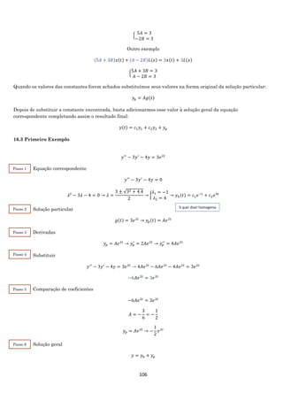 106
{
5𝐴 = 3
−2𝐵 = 3
Outro exemplo
(5𝐴 + 3𝐵)𝑥(𝑡) + (𝐴 − 2𝐵)𝐿(𝑥) = 3𝑥(𝑡) + 3𝐿(𝑥)
{
5𝐴 + 3𝐵 = 3
𝐴 − 2𝐵 = 3
Quando os valores das constantes forem achados substituímos seus valores na forma original da solução particular:
𝑦𝑝 = 𝐴𝑔(𝑡)
Depois de substituir a constante encontrada, basta adicionarmos esse valor à solução geral da equação
correspondente completando assim o resultado final:
𝑦(𝑡) = 𝑐1 𝑦1 + 𝑐2 𝑦2 + 𝑦𝑝
16.3 Primeiro Exemplo
𝑦′′
− 3𝑦′
− 4𝑦 = 3𝑒2𝑡
Equação correspondente
𝑦′′
− 3𝑦′
− 4𝑦 = 0
𝜆2
− 3𝜆 − 4 = 0 → 𝜆 =
3 ± √32 + 4.4
2
→ {
𝜆1 = −1
𝜆2 = 4
→ 𝑦ℎ(𝑡) = 𝑐1 𝑒−𝑡
+ 𝑐2 𝑒4𝑡
Solução particular
𝑔(𝑡) = 3𝑒2𝑡
→ 𝑦𝑝(𝑡) = 𝐴𝑒2𝑡
Derivadas
𝑦𝑝 = 𝐴𝑒2𝑡
→ 𝑦𝑝
′
= 2𝐴𝑒2𝑡
→ 𝑦𝑝
′′
= 4𝐴𝑒2𝑡
Substituir
𝑦′′
− 3𝑦′
− 4𝑦 = 3𝑒2𝑡
→ 4𝐴𝑒2𝑡
− 6𝐴𝑒2𝑡
− 4𝐴𝑒2𝑡
= 3𝑒2𝑡
−6𝐴𝑒2𝑡
= 3𝑒2𝑡
Comparação de coeficientes
−6𝐴𝑒2𝑡
= 3𝑒2𝑡
𝐴 = −
3
6
= −
1
2
𝑦𝑝 = 𝐴𝑒2𝑡
→ −
1
2
𝑒2𝑡
Solução geral
𝑦 = 𝑦ℎ + 𝑦𝑝
Passo 1
Passo 2
Passo 3
ℎ quer dizer homogenia
Passo 4
Passo 5
Passo 6
 
