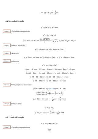 107
𝑦 = 𝑐1 𝑒−𝑡
+ 𝑐2 𝑒4𝑡
−
1
2
𝑒2𝑡
16.4 Segundo Exemplo
𝑦′′
− 3𝑦′
− 4𝑦 = 2 sen 𝑡
Equação correspondente
𝑦′′
− 3𝑦′
− 4𝑦 = 0
𝜆2
− 3𝜆 − 4 = 0 → 𝜆 =
3 ± √32 + 4.4
2
→ {
𝜆1 = −1
𝜆2 = 4
→ 𝑦ℎ(𝑡) = 𝑐1 𝑒−𝑡
+ 𝑐2 𝑒4𝑡
Solução particular
𝑔(𝑡) = 2 sen 𝑡 → 𝑦𝑝(𝑡) = 𝐴 sen 𝑡 + 𝐵 cos 𝑡
Derivadas
𝑦𝑝 = 𝐴 sen 𝑡 + 𝐵 cos 𝑡 → 𝑦𝑝
′
= 𝐴 cos 𝑡 − 𝐵 sen 𝑡 → 𝑦𝑝
′′
= −𝐴 sen 𝑡 − 𝐵 cos 𝑡
Substituir
𝑦′′
− 3𝑦′
− 4𝑦 = 3𝑒2𝑡
−𝐴 sen 𝑡 − 𝐵 cos 𝑡 − 3(𝐴 cos 𝑡 − 𝐵 sen 𝑡) − 4(𝐴 sen 𝑡 + 𝐵 cos 𝑡) = 2 sen 𝑡
−𝐴 sen 𝑡 − 𝐵 cos 𝑡 − 3𝐴 cos 𝑡 + 3𝐵 sen 𝑡 − 4𝐴 sen 𝑡 − 4𝐵 cos 𝑡 = 2 sen 𝑡
(−4𝐵 − 3𝐴 − 𝐵) cos 𝑡 + (−4𝐴 + 3𝐵 − 𝐴) sen 𝑡 = 2 sen 𝑡
(−5𝐵 − 3𝐴) cos 𝑡 + (−5𝐴 + 3𝐵) sen 𝑡 = 2 sen 𝑡
Comparação de coeficientes
(−5𝐵 − 3𝐴) cos 𝑡 + (−5𝐴 + 3𝐵) sen 𝑡 = 2 sen 𝑡
{
−3𝐴 − 5𝐵 = 0
−5𝐴 + 3𝐵 = 2
→ (𝐴 = −
5
17
|𝐵 =
3
17
)
𝑦𝑝 = 𝐴 sen 𝑡 + 𝐵 cos 𝑡 → −
5
17
sen 𝑡 +
3
17
𝐵 cos 𝑡
Solução geral
𝑦 = 𝑦ℎ + 𝑦𝑝
𝑦 = 𝑐1 𝑒−𝑡
+ 𝑐2 𝑒4𝑡
−
5
17
sen 𝑡 +
3
17
𝐵 cos 𝑡
16.5 Terceiro Exemplo
𝑦′′
− 3𝑦′
− 4𝑦 = 4𝑡2
− 1
Equação correspondente
Passo 1
Passo 2
Passo 3
Passo 4
Passo 5
Passo 6
Passo 1
 