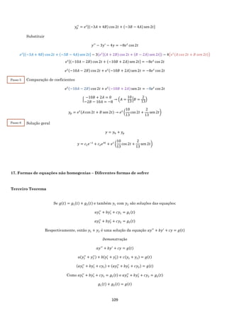 109
𝑦𝑝
′′
= 𝑒 𝑡[(−3𝐴 + 4𝐵) cos 2𝑡 + (−3𝐵 − 4𝐴) sen 2𝑡]
Substituir
𝑦′′
− 3𝑦′
− 4𝑦 = −8𝑒 𝑡
cos 2𝑡
𝑒 𝑡[(−3𝐴 + 4𝐵) cos 2𝑡 + (−3𝐵 − 4𝐴) sen 2𝑡] − 3(𝑒 𝑡[(𝐴 + 2𝐵) cos 2𝑡 + (𝐵 − 2𝐴) sen 2𝑡]) − 4(𝑒 𝑡(𝐴 𝑐𝑜𝑠 2𝑡 + 𝐵 𝑠𝑒𝑛 2𝑡))
𝑒 𝑡[(−10𝐴 − 2𝐵) cos 2𝑡 + (−10𝐵 + 2𝐴) sen 2𝑡] = −8𝑒 𝑡
cos 2𝑡
𝑒 𝑡(−10𝐴 − 2𝐵) cos 2𝑡 + 𝑒 𝑡(−10𝐵 + 2𝐴) sen 2𝑡 = −8𝑒 𝑡
cos 2𝑡
Comparação de coeficientes
𝑒 𝑡(−10𝐴 − 2𝐵) cos 2𝑡 + 𝑒 𝑡(−10𝐵 + 2𝐴) sen 2𝑡 = −8𝑒 𝑡
cos 2𝑡
{
−10𝐵 + 2𝐴 = 0
−2𝐵 − 10𝐴 = −8
→ (𝐴 =
10
13
|𝐵 =
2
13
)
𝑦𝑝 = 𝑒 𝑡(𝐴 cos 2𝑡 + 𝐵 sen 2𝑡) → 𝑒 𝑡
(
10
13
cos 2𝑡 +
2
13
sen 2𝑡)
Solução geral
𝑦 = 𝑦ℎ + 𝑦𝑝
𝑦 = 𝑐1 𝑒−𝑡
+ 𝑐2 𝑒4𝑡
+ 𝑒 𝑡
(
10
13
cos 2𝑡 +
2
13
sen 2𝑡)
17. Formas de equações não homogenias – Diferentes formas de sofrer
Terceiro Teorema
Se 𝑔(𝑡) = 𝑔1(𝑡) + 𝑔2(𝑡) e também 𝑦1 com 𝑦2 são soluções das equações:
𝑎𝑦1
′′
+ 𝑏𝑦1
′
+ 𝑐𝑦1 = 𝑔1(𝑡)
𝑎𝑦2
′′
+ 𝑏𝑦2
′
+ 𝑐𝑦2 = 𝑔2(𝑡)
Respectivamente, então 𝑦1 + 𝑦2 é uma solução da equação 𝑎𝑦′′
+ 𝑏𝑦′
+ 𝑐𝑦 = 𝑔(𝑡)
𝐷𝑒𝑚𝑜𝑛𝑠𝑡𝑟𝑎çã𝑜
𝑎𝑦′′
+ 𝑏𝑦′
+ 𝑐𝑦 = 𝑔(𝑡)
𝑎(𝑦1
′′
+ 𝑦2
′′) + 𝑏(𝑦1
′
+ 𝑦2
′ ) + 𝑐(𝑦1 + 𝑦2) = 𝑔(𝑡)
(𝑎𝑦1
′′
+ 𝑏𝑦1
′
+ 𝑐𝑦1) + (𝑎𝑦2
′′
+ 𝑏𝑦2
′
+ 𝑐𝑦2) = 𝑔(𝑡)
Como 𝑎𝑦1
′′
+ 𝑏𝑦1
′
+ 𝑐𝑦1 = 𝑔1(𝑡) e 𝑎𝑦2
′′
+ 𝑏𝑦2
′
+ 𝑐𝑦2 = 𝑔2(𝑡)
𝑔1(𝑡) + 𝑔2(𝑡) = 𝑔(𝑡)
Passo 5
Passo 6
 