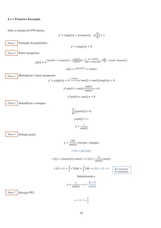 11
3.1.1 Primeiro Exemplo
Ache a solução do PVI abaixo:
𝑦′
+ 𝑐𝑜𝑡𝑔(𝑡)𝑦 = 2𝑐𝑜𝑠𝑠𝑒𝑐(𝑡), 𝑦 (
𝜋
2
) = 1
Variação do parâmetro
𝑦′
+ 𝑐𝑜𝑡𝑔(𝑡)𝑦 = 0
Fator integrante
𝜇(𝑡) = 𝑒
∫ 𝑝(𝑡)𝑑𝑡 = ∫ 𝑐𝑜𝑡𝑔(𝑡)𝑑𝑡 = ∫
cos(𝑡)
𝑠𝑒𝑛(𝑡)
𝑑𝑡 → {
𝑢 = 𝑠𝑒𝑛(𝑡)
𝑑𝑢 = cos(𝑡)𝑑𝑡
→∫
𝑑𝑢
𝑢
= ln⁡|𝑢|= ln⁡|𝑠𝑒𝑛(𝑡)|
𝜇(𝑡) = 𝑒ln⁡|𝑠𝑒𝑛(𝑡)|
= 𝑠𝑒𝑛(𝑡)
Multiplicar o fator integrante
𝑦′
+ 𝑐𝑜𝑡𝑔(𝑡)𝑦 = 0
× 𝑠𝑒𝑛(𝑡)
→ 𝑦′
𝑠𝑒𝑛(𝑡) + 𝑠𝑒𝑛(𝑡)𝑐𝑜𝑡𝑔(𝑡)𝑦 = 0
𝑦′
𝑠𝑒𝑛(𝑡) + 𝑠𝑒𝑛(𝑡)
cos⁡( 𝑡)
𝑠𝑒𝑛(𝑡)
𝑦 = 0
𝑦′
𝑠𝑒𝑛(𝑡) + cos(𝑡) 𝑦 = 0
Simplificar e integrar
𝑑
𝑑𝑡
[𝑦𝑠𝑒𝑛(𝑡)] = 0
𝑦𝑠𝑒𝑛(𝑡) = 𝑐
𝑦 =
𝑐
𝑠𝑒𝑛(𝑡)
Solução geral
𝑦 =
𝑐(𝑡)
𝑠𝑒𝑛(𝑡)
(𝑡𝑜𝑟𝑛𝑎𝑟 𝑐 𝑓𝑢𝑛çã𝑜)
𝑐′(𝑡) = 𝑞(𝑡) 𝜇(𝑡)
𝑐′(𝑡) = 2𝑐𝑜𝑠𝑠𝑒𝑐(𝑡) 𝑠𝑒𝑛(𝑡) → 𝑐′(𝑡) =
2
𝑠𝑒𝑛(𝑡)
𝑠𝑒𝑛(𝑡)
𝑐′(𝑡) = 2 → ∫ 𝑐′(𝑡)𝑑𝑡 = ∫ 2𝑑𝑡 → 𝑐(𝑡) = 2𝑡 + 𝑘
Substituindo c
𝑦 =
𝑐
𝑠𝑒𝑛(𝑡)
→ 𝑦 =
2𝑡 + 𝑘
𝑠𝑒𝑛(𝑡)
Solução PVI
𝑦 = 1, 𝑡 =
𝜋
2
Passo 7
Passo 1
Passo 2
Passo 3
Passo 4
Passo 5
K é constante
de integração.
 
