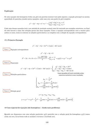 110
Explicação
Se uma equação não homogenia tenha um 𝑔(𝑡) em parcelas (somas) você pode separar a equação principal na mesma
quantidade de parcelas criando outras equações, cada uma com uma parte do 𝑔(𝑡) completo.
𝑦′′
− 3𝑦′
− 4𝑦 = 𝑒 𝑡
+ 𝑒−𝑡
→ {
𝑎𝑦1
′′
+ 𝑏𝑦1
′
+ 𝑐𝑦1 = 𝑒 𝑡
𝑎𝑦2
′′
+ 𝑏𝑦2
′
+ 𝑐𝑦2 = 𝑒−𝑡
Cada uma dessas equações terá o seu método de resolução normal como foi ensinado nos exemplos anteriores, no final
de tudo haverá a soma das soluções gerais das duas equações. Como a equação correspondente será a mesma para
ambos os casos, soma-se somente as soluções particulares e se completa com a solução da equação correspondente.
17.1 Primeiro Exemplo
𝑦′′
− 3𝑦′
− 4𝑦 = 3𝑒2𝑡
+ 2 sen 𝑡 − 8𝑒 𝑡
cos 2𝑡
Equação correspondente
𝑦′′
− 3𝑦′
− 4𝑦 = 0
𝜆2
− 3𝜆 − 4 = 0 → 𝜆 =
3 ± √32 + 4.4
2
→ {
𝜆1 = −1
𝜆2 = 4
→ 𝑦ℎ(𝑡) = 𝑐1 𝑒−𝑡
+ 𝑐2 𝑒4𝑡
Separação
𝑦′′
− 3𝑦′
− 4𝑦 = 3𝑒2𝑡
+ 2 sen 𝑡 − 8𝑒 𝑡
cos 2𝑡 → {
𝑦1
′′
− 3𝑦1
′
− 4𝑦1 = 3𝑒2𝑡
𝑦2
′′
− 3𝑦2
′
− 4𝑦2 = 2 sen 𝑡
𝑦3
′′
− 3𝑦3
′
− 4𝑦3 = −8𝑒 𝑡
cos 2𝑡
Soluções particulares
{
𝑦𝑝1
= −
1
2
𝑒2𝑡
𝑦𝑝2
= −
5
17
sen 𝑡 +
3
17
𝐵 cos 𝑡
𝑦𝑝3
= 𝑒 𝑡
(
10
13
cos 2𝑡 +
2
13
sen 2𝑡)
Solução geral
𝑦 = 𝑦ℎ + 𝑦𝑝1
+ 𝑦𝑝2
+ 𝑦𝑝3
𝑦 = 𝑐1 𝑒−𝑡
+ 𝑐2 𝑒4𝑡
−
1
2
𝑒2𝑡
−
5
17
sen 𝑡 +
3
17
𝐵 cos 𝑡 + 𝑒 𝑡
(
10
13
cos 2𝑡 +
2
13
sen 2𝑡)
18 Caso especial de equação não homogênea – Ainda mais problemas
Quando nos deparamos com uma solução particular 𝑦𝑝(𝑡) parecida com a solução geral da homogênea 𝑦ℎ(𝑡) temos
então um erro, lá na frente tudo se anulará e teremos o resultado zero.
Passo 1
Passo 2
2
Essas equações já foram resolvidas antes,
usaremos somente os seus resultados
Passo 3
2
Passo 4
2
 