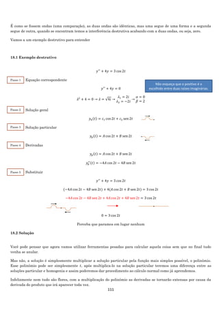 111
É como se fossem ondas (uma comparação), as duas ondas são idênticas, mas uma segue de uma forma e a segunda
segue de outra, quando se encontram temos a interferência destrutiva acabando com a duas ondas, ou seja, zero.
Vamos a um exemplo destrutivo para entender
18.1 Exemplo destrutivo
𝑦′′
+ 4𝑦 = 3 cos 2𝑡
Equação correspondente
𝑦′′
+ 4𝑦 = 0
𝜆2
+ 4 = 0 → 𝜆 = √4𝑖 →
𝜆1 = 2𝑖
𝜆2 = −2𝑖
→
𝛼 = 0
𝛽 = 2
Solução geral
𝑦ℎ(𝑡) = 𝑐1 cos 2𝑡 + 𝑐2 sen 2𝑡
Solução particular
𝑦𝑝(𝑡) = 𝐴 cos 2𝑡 + 𝐵 sen 2𝑡
Derivadas
𝑦𝑝(𝑡) = 𝐴 cos 2𝑡 + 𝐵 sen 2𝑡
𝑦𝑝
′′(𝑡) = −4𝐴 cos 2𝑡 − 4𝐵 sen 2𝑡
Substituir
𝑦′′
+ 4𝑦 = 3 cos 2𝑡
(−4𝐴 cos 2𝑡 − 4𝐵 sen 2𝑡) + 4(𝐴 cos 2𝑡 + 𝐵 sen 2𝑡) = 3 cos 2𝑡
−4𝐴 cos 2𝑡 − 4𝐵 sen 2𝑡 + 4𝐴 cos 2𝑡 + 4𝐵 sen 2𝑡 = 3 cos 2𝑡
0 = 3 cos 2𝑡
Perceba que paramos em lugar nenhum
18.2 Solução
Você pode pensar que agora vamos utilizar ferramentas pesadas para calcular aquela coisa sem que no final tudo
venha se anular.
Mas não, a solução é simplesmente multiplicar a solução particular pela função mais simples possível, o polinômio.
Esse polinômio pode ser simplesmente 𝑡, após multiplica-lo na solução particular teremos uma diferença entre as
soluções particular e homogenia e assim poderemos dar procedimento ao cálculo normal como já aprendemos.
Infelizmente nem tudo são flores, com a multiplicação do polinômio as derivadas se tornarão extensas por causa da
derivada do produto que irá aparecer toda vez.
Passo 1
2
Passo 2
2
Passo 3
2
Passo 4
2
Passo 5
2
Não esqueça que o positivo é o
escolhido entre duas raízes imaginárias.
 