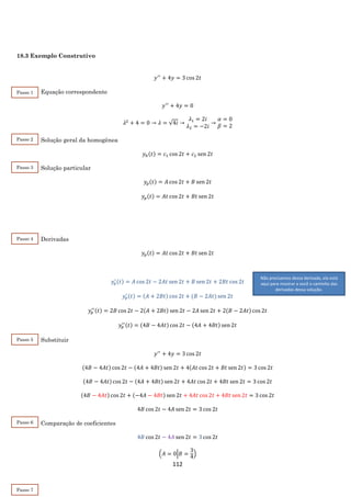112
18.3 Exemplo Construtivo
𝑦′′
+ 4𝑦 = 3 cos 2𝑡
Equação correspondente
𝑦′′
+ 4𝑦 = 0
𝜆2
+ 4 = 0 → 𝜆 = √4𝑖 →
𝜆1 = 2𝑖
𝜆2 = −2𝑖
→
𝛼 = 0
𝛽 = 2
Solução geral da homogênea
𝑦ℎ(𝑡) = 𝑐1 cos 2𝑡 + 𝑐2 sen 2𝑡
Solução particular
𝑦𝑝(𝑡) = 𝐴 cos 2𝑡 + 𝐵 sen 2𝑡
𝑦𝑝(𝑡) = 𝐴𝑡 cos 2𝑡 + 𝐵𝑡 sen 2𝑡
Derivadas
𝑦𝑝(𝑡) = 𝐴𝑡 cos 2𝑡 + 𝐵𝑡 sen 2𝑡
𝑦𝑝
′ (𝑡) = 𝐴 cos 2𝑡 − 2𝐴𝑡 sen 2𝑡 + 𝐵 sen 2𝑡 + 2𝐵𝑡 cos 2𝑡
𝑦𝑝
′ (𝑡) = (𝐴 + 2𝐵𝑡) cos 2𝑡 + (𝐵 − 2𝐴𝑡) sen 2𝑡
𝑦𝑝
′′(𝑡) = 2𝐵 cos 2𝑡 − 2(𝐴 + 2𝐵𝑡) sen 2𝑡 − 2𝐴 sen 2𝑡 + 2(𝐵 − 2𝐴𝑡) cos 2𝑡
𝑦𝑝
′′(𝑡) = (4𝐵 − 4𝐴𝑡) cos 2𝑡 − (4𝐴 + 4𝐵𝑡) sen 2𝑡
Substituir
𝑦′′
+ 4𝑦 = 3 cos 2𝑡
(4𝐵 − 4𝐴𝑡) cos 2𝑡 − (4𝐴 + 4𝐵𝑡) sen 2𝑡 + 4(𝐴𝑡 cos 2𝑡 + 𝐵𝑡 sen 2𝑡) = 3 cos 2𝑡
(4𝐵 − 4𝐴𝑡) cos 2𝑡 − (4𝐴 + 4𝐵𝑡) sen 2𝑡 + 4𝐴𝑡 cos 2𝑡 + 4𝐵𝑡 sen 2𝑡 = 3 cos 2𝑡
(4𝐵 − 4𝐴𝑡) cos 2𝑡 + (−4𝐴 − 4𝐵𝑡) sen 2𝑡 + 4𝐴𝑡 cos 2𝑡 + 4𝐵𝑡 sen 2𝑡 = 3 cos 2𝑡
4𝐵 cos 2𝑡 − 4𝐴 sen 2𝑡 = 3 cos 2𝑡
Comparação de coeficientes
4𝐵 cos 2𝑡 − 4𝐴 sen 2𝑡 = 3 cos 2𝑡
(𝐴 = 0|𝐵 =
3
4
)
Passo 4
2
Passo 5
2
Não precisamos dessa derivada, ela está
aqui para mostrar a você o caminho das
derivadas dessa solução.
Passo 1
2
Passo 2
2
Passo 3
2
Passo 6
2
Passo 7
 
