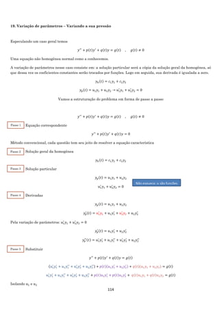 114
19. Variação de parâmetros – Variando a sua pressão
Especulando um caso geral temos
𝑦′′
+ 𝑝(𝑡)𝑦′
+ 𝑞(𝑡)𝑦 = 𝑔(𝑡) , 𝑔(𝑡) ≠ 0
Uma equação não homogênea normal como a conhecemos.
A variação de parâmetros nesse caso consiste em: a solução particular será a cópia da solução geral da homogênea, só
que dessa vez os coeficientes constantes serão trocados por funções. Logo em seguida, sua derivada é igualada a zero.
𝑦ℎ(𝑡) = 𝑐1 𝑦1 + 𝑐2 𝑦2
𝑦𝑝(𝑡) = 𝑢1 𝑦1 + 𝑢2 𝑦2 → 𝑢1
′
𝑦1 + 𝑢2
′
𝑦2 = 0
Vamos a estruturação do problema em forma de passo a passo
𝑦′′
+ 𝑝(𝑡)𝑦′
+ 𝑞(𝑡)𝑦 = 𝑔(𝑡) , 𝑔(𝑡) ≠ 0
Equação correspondente
𝑦′′
+ 𝑝(𝑡)𝑦′
+ 𝑞(𝑡)𝑦 = 0
Método convencional, cada questão tem seu jeito de resolver a equação característica
Solução geral da homogênea
𝑦ℎ(𝑡) = 𝑐1 𝑦1 + 𝑐2 𝑦2
Solução particular
𝑦𝑝(𝑡) = 𝑢1 𝑦1 + 𝑢2 𝑦2
𝑢1
′
𝑦1 + 𝑢2
′
𝑦2 = 0
Derivadas
𝑦𝑝(𝑡) = 𝑢1 𝑦1 + 𝑢2 𝑦2
𝑦𝑝
′ (𝑡) = 𝑢1
′
𝑦1 + 𝑢1 𝑦1
′
+ 𝑢2
′
𝑦2 + 𝑢2 𝑦2
′
Pela variação de parâmetros: 𝑢1
′
𝑦1 + 𝑢2
′
𝑦2 = 0
𝑦𝑝
′ (𝑡) = 𝑢1 𝑦1
′
+ 𝑢2 𝑦2
′
𝑦𝑝
′′(𝑡) = 𝑢1
′
𝑦1
′
+ 𝑢1 𝑦1
′′
+ 𝑢2
′
𝑦2
′
+ 𝑢2 𝑦2
′′
Substituir
𝑦′′
+ 𝑝(𝑡)𝑦′
+ 𝑞(𝑡)𝑦 = 𝑔(𝑡)
(𝑢1
′
𝑦1
′
+ 𝑢1 𝑦1
′′
+ 𝑢2
′
𝑦2
′
+ 𝑢2 𝑦2
′′) + 𝑝(𝑡)(𝑢1 𝑦1
′
+ 𝑢2 𝑦2
′ ) + 𝑞(𝑡)(𝑢1 𝑦1 + 𝑢2 𝑦2) = 𝑔(𝑡)
𝑢1
′
𝑦1
′
+ 𝑢1 𝑦1
′′
+ 𝑢2
′
𝑦2
′
+ 𝑢2 𝑦2
′′
+ 𝑝(𝑡)𝑢1 𝑦1
′
+ 𝑝(𝑡)𝑢2 𝑦2
′
+ 𝑞(𝑡)𝑢1 𝑦1 + 𝑞(𝑡)𝑢2 𝑦2 = 𝑔(𝑡)
Isolando 𝑢1 e 𝑢2
Não esqueça: 𝑢 são funções
Passo 1
2
Passo 3
2
Passo 2
2
Passo 4
2
Passo 5
2
 