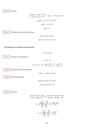 117
Sistema
{
3𝑢1
′
𝑒3𝑡
+ 2𝑢2
′
𝑒2𝑡
= 2𝑒 𝑡
𝑢1
′
𝑒3𝑡
+ 𝑢2
′
𝑒2𝑡
= 0
→ (𝑢1 = −𝑒−2𝑡|𝑢2 = 2𝑒−𝑡)
𝑦𝑝(𝑡) = −𝑒−2𝑡
𝑒3𝑡
+ 2𝑒−𝑡
𝑒2𝑡
𝑦𝑝(𝑡) = −𝑒 𝑡
+ 2𝑒 𝑡
𝑦𝑝(𝑡) = 𝑒 𝑡
Solução geral da não homogênea
𝑦(𝑡) = 𝑦ℎ(𝑡) + 𝑦𝑝(𝑡)
𝑦(𝑡) = 𝑐1 𝑒3𝑡
+ 𝑐2 𝑒2𝑡
+ 𝑒 𝑡
19.2 Segundo exemplo (com formula)
𝑦′′
+ 𝑦 = t𝑔 𝑡
Equação correspondente
𝑦′′
+ 𝑦 = 0
𝜆2
+ 1 = 0 → 𝜆 = √1𝑖 → {
𝜆1 = −𝑖
𝜆2 = 𝑖
→ {
𝛼 = 0
𝛽 = 1
Solução geral da homogênea
𝑦ℎ(𝑡) = 𝑐1 cos 𝑡 + 𝑐2 sen 𝑡
Solução particular
𝑦𝑝(𝑡) = 𝑢1 cos 𝑡 + 𝑢2 sen 𝑡
𝑢1
′
cos 𝑡 + 𝑢2
′
sen 𝑡 = 0
Sistema
{
𝑢1
′
𝑦1
′
+ 𝑢2
′
𝑦2
′
= 𝑔(𝑡)
𝑢1
′
𝑦1 + 𝑢2
′
𝑦2 = 0
→ {
−𝑢1
′
sen 𝑡 + 𝑢2
′
cos 𝑡 = tg 𝑡
𝑢1
′
cos 𝑡 + 𝑢2
′
sen 𝑡 = 0
𝑢1 = ∫
|
0 𝑦2
𝑔(𝑡) 𝑦2
′ |
|
𝑦1 𝑦2
𝑦1
′
𝑦2
′|
= ∫
− tg 𝑡 sen 𝑡
1
𝑢2 = ∫
|
0 𝑦2
𝑔(𝑡) 𝑦2
′ |
|
𝑦1 𝑦2
𝑦1
′
𝑦2
′|
= ∫
sen 𝑡
1
Passo 6
2
Passo 7
2
Passo 1
2
Passo 2
2
Passo 3
2
Passo 4
2
 