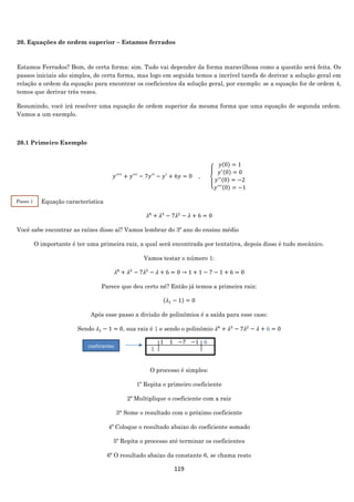 119
20. Equações de ordem superior – Estamos ferrados
Estamos Ferrados? Bom, de certa forma: sim. Tudo vai depender da forma maravilhosa como a questão será feita. Os
passos iniciais são simples, de certa forma, mas logo em seguida temos a incrível tarefa de derivar a solução geral em
relação a ordem da equação para encontrar os coeficientes da solução geral, por exemplo: se a equação for de ordem 4,
temos que derivar três vezes.
Resumindo, você irá resolver uma equação de ordem superior da mesma forma que uma equação de segunda ordem.
Vamos a um exemplo.
20.1 Primeiro Exemplo
𝑦′′′′
+ 𝑦′′′
− 7𝑦′′
− 𝑦′
+ 6𝑦 = 0 ,
{
𝑦(0) = 1
𝑦′(0) = 0
𝑦′′(0) = −2
𝑦′′′(0) = −1
Equação característica
𝜆4
+ 𝜆3
− 7𝜆2
− 𝜆 + 6 = 0
Você sabe encontrar as raízes disso aí? Vamos lembrar do 3º ano do ensino médio
O importante é ter uma primeira raiz, a qual será encontrada por tentativa, depois disso é tudo mecânico.
Vamos testar o número 1:
𝜆4
+ 𝜆3
− 7𝜆2
− 𝜆 + 6 = 0 → 1 + 1 − 7 − 1 + 6 = 0
Parece que deu certo né? Então já temos a primeira raiz:
(𝜆1 − 1) = 0
Após esse passo a divisão de polinômios é a saída para esse caso:
Sendo 𝜆1 − 1 = 0, sua raiz é 1 e sendo o polinômio 𝜆4
+ 𝜆3
− 7𝜆2
− 𝜆 + 6 = 0
. 1 1
1 . .
−7
.
−1
.
6
.
O processo é simples:
1º Repita o primeiro coeficiente
2º Multiplique o coeficiente com a raiz
3° Some o resultado com o próximo coeficiente
4º Coloque o resultado abaixo do coeficiente somado
5º Repita o processo até terminar os coeficientes
6º O resultado abaixo da constante 6, se chama resto
Passo 1
2
coeficientes
 