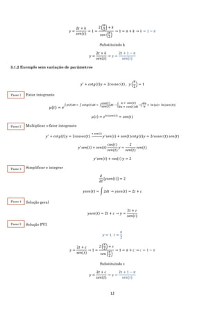 12
𝑦 =
2𝑡 + 𝑘
𝑠𝑒𝑛(𝑡)
→ 1 =
2 (
𝜋
2
) + 𝑘
𝑠𝑒𝑛 (
𝜋
2
)
→ 1 = 𝜋 + 𝑘 → 𝑘 = 1 − 𝜋
Substituindo k
𝑦 =
2𝑡 + 𝑘
𝑠𝑒𝑛(𝑡)
→ 𝑦 =
2𝑡 + 1 − 𝜋
𝑠𝑒𝑛(𝑡)
3.1.2 Exemplo sem variação de parâmetros
𝑦′
+ 𝑐𝑜𝑡𝑔(𝑡)𝑦 = 2𝑐𝑜𝑠𝑠𝑒𝑐(𝑡) , 𝑦 (
𝜋
2
) = 1
Fator integrante
𝜇(𝑡) = 𝑒
∫ 𝑝(𝑡)𝑑𝑡 = ∫ 𝑐𝑜𝑡𝑔(𝑡)𝑑𝑡 = ∫
cos(𝑡)
𝑠𝑒𝑛(𝑡)
𝑑𝑡 → {
𝑢 = 𝑠𝑒𝑛(𝑡)
𝑑𝑢 = cos(𝑡)𝑑𝑡
→∫
𝑑𝑢
𝑢
= ln⁡|𝑢|= ln⁡|𝑠𝑒𝑛(𝑡)|
𝜇(𝑡) = 𝑒ln⁡|𝑠𝑒𝑛(𝑡)|
= 𝑠𝑒𝑛(𝑡)
Multiplicar o fator integrante
𝑦′
+ 𝑐𝑜𝑡𝑔(𝑡)𝑦 = 2𝑐𝑜𝑠𝑠𝑒𝑐(𝑡)
× 𝑠𝑒𝑛(𝑡)
→ 𝑦′
𝑠𝑒𝑛(𝑡) + 𝑠𝑒𝑛(𝑡)𝑐𝑜𝑡𝑔(𝑡)𝑦 = 2𝑐𝑜𝑠𝑠𝑒𝑐(𝑡) 𝑠𝑒𝑛(𝑡)
𝑦′
𝑠𝑒𝑛(𝑡) + 𝑠𝑒𝑛(𝑡)
cos⁡( 𝑡)
𝑠𝑒𝑛(𝑡)
𝑦 =
2
𝑠𝑒𝑛(𝑡)
𝑠𝑒𝑛(𝑡)
𝑦′
𝑠𝑒𝑛(𝑡) + cos(𝑡) 𝑦 = 2
Simplificar e integrar
𝑑
𝑑𝑡
[𝑦𝑠𝑒𝑛(𝑡)] = 2
𝑦𝑠𝑒𝑛(𝑡) = ∫ 2𝑑𝑡 → 𝑦𝑠𝑒𝑛(𝑡) = 2𝑡 + 𝑐
Solução geral
𝑦𝑠𝑒𝑛(𝑡) = 2𝑡 + 𝑐 → 𝑦 =
2𝑡 + 𝑐
𝑠𝑒𝑛(𝑡)
Solução PVI
𝑦 = 1, 𝑡 =
𝜋
2
𝑦 =
2𝑡 + 𝑐
𝑠𝑒𝑛(𝑡)
→ 1 =
2 (
𝜋
2
) + 𝑐
𝑠𝑒𝑛 (
𝜋
2
)
→ 1 = 𝜋 + 𝑐 → 𝑐 = 1 − 𝜋
Substituindo c
𝑦 =
2𝑡 + 𝑐
𝑠𝑒𝑛(𝑡)
→ 𝑦 =
2𝑡 + 1 − 𝜋
𝑠𝑒𝑛(𝑡)
Passo 1
Passo 3
Passo 4
Passo 5
Passo 2
 