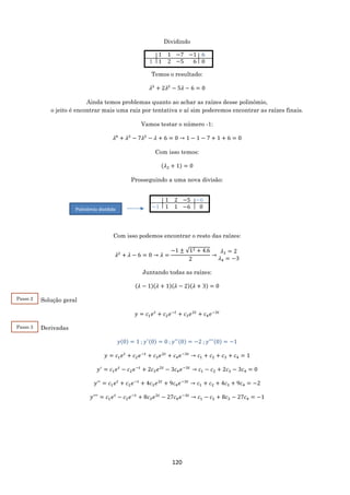 120
Dividindo
. 1 1
1 1 2
−7
−5
−1
−6
6
0
Temos o resultado:
𝜆3
+ 2𝜆2
− 5𝜆 − 6 = 0
Ainda temos problemas quanto ao achar as raízes desse polinômio,
o jeito é encontrar mais uma raiz por tentativa e aí sim poderemos encontrar as raízes finais.
Vamos testar o número -1:
𝜆4
+ 𝜆3
− 7𝜆2
− 𝜆 + 6 = 0 → 1 − 1 − 7 + 1 + 6 = 0
Com isso temos:
(𝜆2 + 1) = 0
Prosseguindo a uma nova divisão:
Com isso podemos encontrar o resto das raízes:
𝜆2
+ 𝜆 − 6 = 0 → 𝜆 =
−1 ± √12 + 4.6
2
→
𝜆3 = 2
𝜆4 = −3
Juntando todas as raízes:
(𝜆 − 1)(𝜆 + 1)(𝜆 − 2)(𝜆 + 3) = 0
Solução geral
𝑦 = 𝑐1 𝑒 𝑡
+ 𝑐2 𝑒−𝑡
+ 𝑐3 𝑒2𝑡
+ 𝑐4 𝑒−3𝑡
Derivadas
𝑦(0) = 1 ; 𝑦′(0) = 0 ; 𝑦′′(0) = −2 ; 𝑦′′′(0) = −1
𝑦 = 𝑐1 𝑒 𝑡
+ 𝑐2 𝑒−𝑡
+ 𝑐3 𝑒2𝑡
+ 𝑐4 𝑒−3𝑡
→ 𝑐1 + 𝑐2 + 𝑐3 + 𝑐4 = 1
𝑦′
= 𝑐1 𝑒 𝑡
− 𝑐2 𝑒−𝑡
+ 2𝑐3 𝑒2𝑡
− 3𝑐4 𝑒−3𝑡
→ 𝑐1 − 𝑐2 + 2𝑐3 − 3𝑐4 = 0
𝑦′′
= 𝑐1 𝑒 𝑡
+ 𝑐2 𝑒−𝑡
+ 4𝑐3 𝑒2𝑡
+ 9𝑐4 𝑒−3𝑡
→ 𝑐1 + 𝑐2 + 4𝑐3 + 9𝑐4 = −2
𝑦′′′
= 𝑐1 𝑒 𝑡
− 𝑐2 𝑒−𝑡
+ 8𝑐3 𝑒2𝑡
− 27𝑐4 𝑒−3𝑡
→ 𝑐1 − 𝑐2 + 8𝑐3 − 27𝑐4 = −1
Passo 3
2
. 1 2
−1 1 1
−5
−6
−6
0Polinômio dividido
Passo 2
2
 