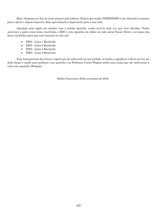 122
Bom, chegamos ao fim do nosso passeio pelo inferno. Espero que tenha APRENDIDO e não decorado os passos
para a prova e depois esquecer. Esse aprendizado é importante para a sua vida.
Agradeço pela opção em estudar com a minha apostila, venha revê-la toda vez que tiver dúvidas. Tenho
materiais a parte como listas resolvidas e EDO e esta apostila em slides na rede social Passei Direto, os nomes das
listas resolvidas para que você encontre no site são:
 EDO – Lista 1 Resolvida
 EDO – Lista 2 Resolvida
 EDO – Lista 4 Resolvida
 EDO – Lista 5 Resolvida
Faça bom proveito das listas e espero que dê tudo certo no seu período, só tenho a agradecer a Deus por ter me
dado forças e saúde para produzir esta apostila e ao Professor Carlos Wagner pelas suas aulas que me motivaram a
criar esta apostila. Obrigado
Helder Guerreiro, 09 de novembro de 2016.
 