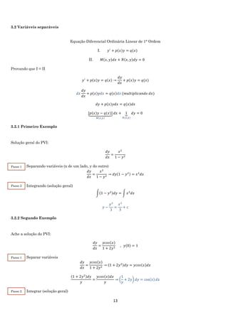 13
3.2 Variáveis separáveis
Equação Diferencial Ordinária Linear de 1° Ordem
I. 𝑦′
+ 𝑝(𝑥)𝑦 = 𝑞(𝑥)
II. 𝑀(𝑥, 𝑦)𝑑𝑥 + 𝑁(𝑥, 𝑦)𝑑𝑦 = 0
Provando que I = II
𝑦′
+ 𝑝(𝑥)𝑦 = 𝑞(𝑥) →
𝑑𝑦
𝑑𝑥
+ 𝑝(𝑥)𝑦 = 𝑞(𝑥)
𝑑𝑥
𝑑𝑦
𝑑𝑥
+ 𝑝(𝑥)𝑦𝑑𝑥 = 𝑞(𝑥)𝑑𝑥 (𝑚𝑢𝑙𝑡𝑖𝑝𝑙𝑖𝑐𝑎𝑛𝑑𝑜 𝑑𝑥)
𝑑𝑦 + 𝑝(𝑥)𝑦𝑑𝑥 = 𝑞(𝑥)𝑑𝑥
[𝑝(𝑥)𝑦 − 𝑞(𝑥)]⏟
𝑀(𝑥,𝑦)
𝑑𝑥 + 1⏟
𝑁(𝑥,𝑦)
𝑑𝑦 = 0
3.2.1 Primeiro Exemplo
Solução geral do PVI:
𝑑𝑦
𝑑𝑥
=
𝑥2
1 − 𝑦2
Separando variáveis (x de um lado, y do outro)
𝑑𝑦
𝑑𝑥
=
𝑥2
1 − 𝑦2
→ 𝑑𝑦(1 − 𝑦2) = 𝑥2
𝑑𝑥
Integrando (solução geral)
∫(1 − 𝑦2)𝑑𝑦 = ∫ 𝑥2
𝑑𝑥
𝑦 −
𝑦3
3
=
𝑥3
3
+ 𝑐
3.2.2 Segundo Exemplo
Ache a solução do PVI:
𝑑𝑦
𝑑𝑥
=
𝑦𝑐𝑜𝑠(𝑥)
1 + 2𝑦2
, 𝑦(0) = 1
Separar variáveis
𝑑𝑦
𝑑𝑥
=
𝑦𝑐𝑜𝑠(𝑥)
1 + 2𝑦2
→ (1 + 2𝑦2)𝑑𝑦 = 𝑦𝑐𝑜𝑠(𝑥)𝑑𝑥
(1 + 2𝑦2)𝑑𝑦
𝑦
=
𝑦𝑐𝑜𝑠(𝑥)𝑑𝑥
𝑦
→ (
1
𝑦
+ 2𝑦) 𝑑𝑦 = cos(𝑥) 𝑑𝑥
Integrar (solução geral)
Passo 1
Passo 2
Passo 1
Passo 2
 