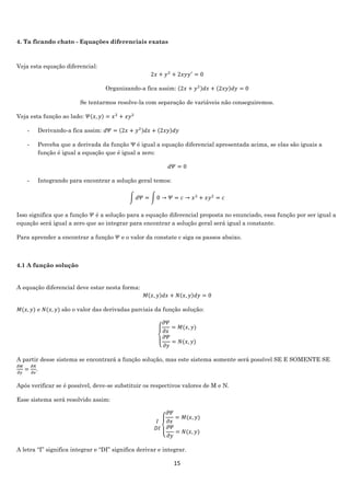 15
4. Ta ficando chato - Equações diferenciais exatas
Veja esta equação diferencial:
2𝑥 + 𝑦2
+ 2𝑥𝑦𝑦′
= 0
Organizando-a fica assim: (2𝑥 + 𝑦2)𝑑𝑥 + (2𝑥𝑦)𝑑𝑦 = 0
Se tentarmos resolve-la com separação de variáveis não conseguiremos.
Veja esta função ao lado: 𝛹(𝑥, 𝑦) = 𝑥2
+ 𝑥𝑦2
- Derivando-a fica assim: 𝑑𝛹 = (2𝑥 + 𝑦2)𝑑𝑥 + (2𝑥𝑦)𝑑𝑦
- Perceba que a derivada da função Ψ é igual a equação diferencial apresentada acima, se elas são iguais a
função é igual a equação que é igual a zero:
𝑑𝛹 = 0
- Integrando para encontrar a solução geral temos:
∫ 𝑑𝛹 = ∫ 0 → 𝛹 = 𝑐 → 𝑥2
+ 𝑥𝑦2
= 𝑐
Isso significa que a função 𝛹 é a solução para a equação diferencial proposta no enunciado, essa função por ser igual a
equação será igual a zero que ao integrar para encontrar a solução geral será igual a constante.
Para aprender a encontrar a função 𝛹 e o valor da constate c siga os passos abaixo.
4.1 A função solução
A equação diferencial deve estar nesta forma:
𝑀(𝑥, 𝑦)𝑑𝑥 + 𝑁(𝑥, 𝑦)𝑑𝑦 = 0
𝑀(𝑥, 𝑦) e 𝑁(𝑥, 𝑦) são o valor das derivadas parciais da função solução:
{
𝜕𝛹
𝜕𝑥
= 𝑀(𝑥, 𝑦)
𝜕𝛹
𝜕𝑦
= 𝑁(𝑥, 𝑦)
A partir desse sistema se encontrará a função solução, mas este sistema somente será possível SE E SOMENTE SE
𝜕𝑀
𝜕𝑦
=
𝜕𝑁
𝜕𝑥
.
Após verificar se é possível, deve-se substituir os respectivos valores de M e N.
Esse sistema será resolvido assim:
𝐼
𝐷𝐼
{
𝜕𝛹
𝜕𝑥
= 𝑀(𝑥, 𝑦)
𝜕𝛹
𝜕𝑦
= 𝑁(𝑥, 𝑦)
A letra “I” significa integrar e “DI” significa derivar e integrar.
 