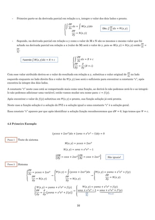 16
- Primeiro parte-se da derivada parcial em relação a x, integre o valor dos dois lados e pronto.
{
∫
𝜕𝛹
𝜕𝑥
𝑑𝑥 = ∫ 𝑀(𝑥, 𝑦)𝑑𝑥
𝜕𝛹
𝜕𝑦
= 𝑁(𝑥, 𝑦)
- Segundo, na derivada parcial em relação a y como o valor de M e N são os mesmos o mesmo valor que foi
achado na derivada parcial em relação a x (valor de M) será o valor de y, pois se 𝑀(𝑥, 𝑦) = 𝑁(𝑥, 𝑦) então
𝜕𝛹
𝜕𝑥
=
𝜕𝛹
𝜕𝑦
.
{
∫
𝜕𝛹
𝜕𝑥
𝑑𝑥 = 𝑅 + 𝑐
𝜕𝛹
𝜕𝑦
=
𝜕
𝜕𝑦
(𝑅 + 𝑐)
Com esse valor atribuído deriva-se o valor do resultado em relação a y, substitua o valor original de
𝜕𝛹
𝜕𝑦
no lado
esquerdo enquanto no lado direito fica o valor da 𝛹(𝑥, 𝑦) isso será o suficiente para encontrar a constante “c”, após
encontra-la integre dos dois lados.
A constante “c” neste caso está se comportando mais como uma função, ao derivá-lo não podemos zerá-lo e ao integrá-
lo não podemos adicionar uma variável, então vamos mudar seu nome para: 𝑐 = 𝑓(𝑦).
Após encontrar o valor de 𝑓(𝑦) substitua em 𝛹(𝑥, 𝑦) e pronto, sua função solução já está pronta.
Neste caso a função solução é a solução do PVI e a solução igual a uma constante “c” é a solução geral.
Essa constate “c” aparece por que após identificar a solução função reconheceremos que 𝑑𝛹 = 0, logo temos que 𝛹 = 𝑐.
4.2 Primeiro Exemplo
(𝑦𝑐𝑜𝑠𝑥 + 2𝑥𝑒 𝑦)𝑑𝑥 + (𝑠𝑒𝑛𝑥 + 𝑥2
𝑒 𝑦
− 1)𝑑𝑦 = 0
Teste do sistema
𝑀(𝑥, 𝑦) = 𝑦𝑐𝑜𝑠𝑥 + 2𝑥𝑒 𝑦
𝑁(𝑥, 𝑦) = 𝑠𝑒𝑛𝑥 + 𝑥2
𝑒 𝑦
− 1
{
𝜕𝑀
𝜕𝑦
= 𝑐𝑜𝑠𝑥 + 2𝑥𝑒 𝑦
|
𝜕𝑁
𝜕𝑥
= 𝑐𝑜𝑠𝑥 + 2𝑥𝑒 𝑦
}
Sistema
{
𝜕𝛹
𝜕𝑥
= 𝑦𝑐𝑜𝑠𝑥 + 2𝑥𝑒 𝑦
𝜕𝛹
𝜕𝑦
= 𝑁(𝑥, 𝑦)
→
{
𝛹(𝑥, 𝑦) = ∫(𝑦𝑐𝑜𝑠𝑥 + 2𝑥𝑒 𝑦)𝑑𝑥
𝜕𝛹
𝜕𝑦
= 𝑁(𝑥, 𝑦)
→ {
𝛹(𝑥, 𝑦) = 𝑦𝑠𝑒𝑛𝑥 + 𝑥2
𝑒 𝑦
+ 𝑓(𝑦)
𝜕𝛹
𝜕𝑦
= 𝑁(𝑥, 𝑦)
{
𝛹(𝑥, 𝑦) = 𝑦𝑠𝑒𝑛𝑥 + 𝑥2
𝑒 𝑦
+ 𝑓(𝑦)
𝜕𝛹
𝜕𝑦
=
𝜕
𝜕𝑦
(𝑦𝑠𝑒𝑛𝑥 + 𝑥2
𝑒 𝑦
+ 𝑓(𝑦))
→ {
𝛹(𝑥, 𝑦) = 𝑦𝑠𝑒𝑛𝑥 + 𝑥2
𝑒 𝑦
+ 𝑓(𝑦)
𝑠𝑒𝑛𝑥 + 𝑥2
𝑒 𝑦
− 1⏟
𝜕𝛹
𝜕𝑦
= 𝑠𝑒𝑛𝑥 + 𝑥2
𝑒 𝑦
+ 𝑓′(𝑦)⏟
𝑁(𝑥,𝑦)
Passo 1
Passo 2
Obs.:∫
𝜕𝛹
𝜕𝑥
𝑑𝑥 = 𝛹(𝑥, 𝑦)
Fazendo ∫ 𝑀(𝑥, 𝑦)𝑑𝑥 = 𝑅 + 𝑐
São iguais!
 