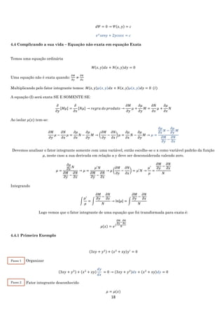 18
𝑑𝛹 = 0 → 𝛹(𝑥, 𝑦) = 𝑐
𝑒 𝑥
𝑠𝑒𝑛𝑦 + 2𝑦𝑐𝑜𝑠𝑥 = 𝑐
4.4 Complicando a sua vida – Equação não exata em equação Exata
Temos uma equação ordinária
𝑀(𝑥, 𝑦)𝑑𝑥 + 𝑁(𝑥, 𝑦)𝑑𝑦 = 0
Uma equação não é exata quando:
𝜕𝑀
𝜕𝑦
≠
𝜕𝑁
𝜕𝑥
Multiplicando pelo fator integrante temos: 𝑀(𝑥, 𝑦)𝜇(𝑥, 𝑦)𝑑𝑥 + 𝑁(𝑥, 𝑦)𝜇(𝑥, 𝑦)𝑑𝑦 = 0 (𝐼)
A equação (I) será exata SE E SOMENTE SE:
𝜕
𝜕𝑦
[𝑀𝜇] =
𝜕
𝜕𝑥
[𝑁𝜇] → 𝑟𝑒𝑔𝑟𝑎 𝑑𝑜 𝑝𝑟𝑜𝑑𝑢𝑡𝑜 →
𝜕𝑀
𝜕𝑦
𝜇 +
𝜕𝜇
𝜕𝑦
𝑀 =
𝜕𝑁
𝜕𝑥
𝜇 +
𝜕𝜇
𝜕𝑥
𝑁
Ao isolar 𝜇(𝑥) tem-se:
𝜕𝑀
𝜕𝑦
𝜇 −
𝜕𝑁
𝜕𝑥
𝜇 =
𝜕𝜇
𝜕𝑥
𝑁 −
𝜕𝜇
𝜕𝑦
𝑀 → (
𝜕𝑀
𝜕𝑦
−
𝜕𝑁
𝜕𝑥
) 𝜇 =
𝜕𝜇
𝜕𝑥
𝑁 −
𝜕𝜇
𝜕𝑦
𝑀 → 𝜇 =
𝜕𝜇
𝜕𝑥
𝑁 −
𝜕𝜇
𝜕𝑦
𝑀
𝜕𝑀
𝜕𝑦
−
𝜕𝑁
𝜕𝑥
Devemos analisar o fator integrante somente com uma variável, então escolhe-se o x como variável padrão da função
𝜇, neste caso a sua derivada em relação a y deve ser desconsiderada valendo zero.
𝜇 =
𝜕𝜇
𝜕𝑥
𝑁
𝜕𝑀
𝜕𝑦
−
𝜕𝑁
𝜕𝑥
→ 𝜇 =
𝜇′
𝑁
𝜕𝑀
𝜕𝑦
−
𝜕𝑁
𝜕𝑥
→ 𝜇 (
𝜕𝑀
𝜕𝑦
−
𝜕𝑁
𝜕𝑥
) = 𝜇′
𝑁 →
𝜇′
𝜇
=
𝜕𝑀
𝜕𝑦
−
𝜕𝑁
𝜕𝑥
𝑁
Integrando
∫
𝜇′
𝜇
= ∫
𝜕𝑀
𝜕𝑦
−
𝜕𝑁
𝜕𝑥
𝑁
→ ln|𝜇| = ∫
𝜕𝑀
𝜕𝑦
−
𝜕𝑁
𝜕𝑥
𝑁
Logo vemos que o fator integrante de uma equação que foi transformada para exata é:
𝜇(𝑥) = 𝑒∫
𝜕𝑀
𝜕𝑦
−
𝜕𝑁
𝜕𝑥
𝑁
4.4.1 Primeiro Exemplo
(3𝑥𝑦 + 𝑦2) + (𝑥2
+ 𝑥𝑦)𝑦′
= 0
Organizar
(3𝑥𝑦 + 𝑦2) + (𝑥2
+ 𝑥𝑦)
𝑑𝑦
𝑑𝑥
⁡= 0 → (3𝑥𝑦 + 𝑦2)𝑑𝑥 + (𝑥2
+ 𝑥𝑦)𝑑𝑦 = 0
Fator integrante desconhecido
𝜇 = 𝜇(𝑥)
Passo 1
Passo 2
 