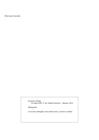 2
Deus seja Louvado.
Guerreiro, Helder
Eu odeio EDO 2ª ed./ Helder Guerreiro – Manaus, 2016.
Bibliografia
Livro não catalogado e não institucional, o mesmo é amador.
 