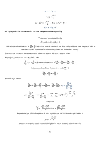 20
𝑑𝛹 = 0 → 𝛹 = 𝑐
𝑐 = 𝑥3
𝑦 +
𝑥2
𝑦2
2
2𝑐 = 2𝑥3
𝑦 + 2
𝑥2
𝑦2
2
→ 2𝑥3
𝑦 + 𝑥2
𝑦2
= 2𝑐
𝑥2
𝑦2
+ 2𝑥3
𝑦 = 𝑘
4.5 Equação exata transformada – Fator integrante em função de y
Temos uma equação ordinária
𝑀(𝑥, 𝑦)𝑑𝑥 + 𝑁(𝑥, 𝑦)𝑑𝑦 = 0
Esta equação não será exata se
𝜕𝑀
𝜕𝑦
≠
𝜕𝑁
𝜕𝑥
, neste caso deve-se encontrar um fator integrante que force a equação a ter o
resultado oposto, porém o fator integrante pode ser em função de x ou de y.
Multiplicando pelo fator integrante temos: 𝑀(𝑥, 𝑦)𝜇(𝑥, 𝑦)𝑑𝑥 + 𝑁(𝑥, 𝑦)𝜇(𝑥, 𝑦)𝑑𝑦 = 0 (𝐼)
A equação (I) será exata SE E SOMENTE SE:
𝜕
𝜕𝑦
[𝑀𝜇] =
𝜕
𝜕𝑥
[𝑁𝜇] → 𝑟𝑒𝑔𝑟𝑎 𝑑𝑜 𝑝𝑟𝑜𝑑𝑢𝑡𝑜 →
𝜕𝑀
𝜕𝑦
𝜇 +
𝜕𝜇
𝜕𝑦
𝑀 =
𝜕𝑁
𝜕𝑥
𝜇 +
𝜕𝜇
𝜕𝑥
𝑁
Estamos analisando em função de y, então
𝜕𝜇
𝜕𝑥
= 0
𝜕𝑀
𝜕𝑦
𝜇 +
𝜕𝜇
𝜕𝑦
𝑀 =
𝜕𝑁
𝜕𝑥
𝜇
Ao isolar 𝜇(𝑦) tem-se:
𝜕𝜇
𝜕𝑦
𝑀 =
𝜕𝑁
𝜕𝑥
𝜇 −
𝜕𝑀
𝜕𝑦
𝜇 →
𝜕𝜇
𝜕𝑦
𝑀 = (
𝜕𝑁
𝜕𝑥
−
𝜕𝑀
𝜕𝑦
) 𝜇 → 𝜇 =
𝜕𝜇
𝜕𝑦
𝑀
𝜕𝑁
𝜕𝑥
−
𝜕𝑀
𝜕𝑦
𝜇 =
𝜕𝜇
𝜕𝑦
𝑀
𝜕𝑁
𝜕𝑥
−
𝜕𝑀
𝜕𝑦
→ 𝜇 =
𝜇′
𝑀
𝜕𝑁
𝜕𝑥
−
𝜕𝑀
𝜕𝑦
→ 𝜇 (
𝜕𝑁
𝜕𝑥
−
𝜕𝑀
𝜕𝑦
) = 𝜇′
𝑀 →
𝜇′
𝜇
=
𝜕𝑁
𝜕𝑥
−
𝜕𝑀
𝜕𝑦
𝑀
Integrando
∫
𝜇′
𝜇
= ∫
𝜕𝑁
𝜕𝑥
−
𝜕𝑀
𝜕𝑦
𝑀
→ ln|𝜇| = ∫
𝜕𝑁
𝜕𝑥
−
𝜕𝑀
𝜕𝑦
𝑀
Logo vemos que o fator integrante de uma equação que foi transformada para exata é:
𝜇(𝑦) = 𝑒∫
𝜕𝑁
𝜕𝑥
−
𝜕𝑀
𝜕𝑦
𝑀
Perceba a diferença entre os fatores integrantes com a mudança de sua variável
 