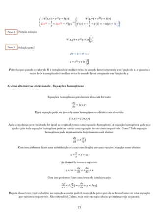22
{
𝛹(𝑥, 𝑦) = 𝑒2𝑦
𝑦 + 𝑓(𝑦)
2𝑥𝑒2𝑦
−
1
𝑦
= 2𝑥𝑒2𝑦
+ 𝑓′
(𝑦)
→ {
𝛹(𝑥, 𝑦) = 𝑒2𝑦
𝑦 + 𝑓(𝑦)
𝑓′(𝑦) = −
1
𝑦
→ 𝑓(𝑦) = − ln|𝑦| = ln |
1
𝑦
|
Função solução
𝛹(𝑥, 𝑦) = 𝑒2𝑦
𝑦 + ln |
1
𝑦
|
Solução geral
𝑑𝛹 = 0 → 𝛹 = 𝑐
𝑐 = 𝑒2𝑦
𝑦 + ln |
1
𝑦
|
Perceba que quando o valor de M é complicado é melhor evita-lo usando fator integrante em função de x, e quando o
valor de N é complicado é melhor evita-lo usando fator integrante em função de y.
5. Uma alternativa interessante - Equações homogêneas
Equações homogêneas geralmente têm este formato:
𝑑𝑦
𝑑𝑥
= 𝑓(𝑥, 𝑦)
Uma equação pode ser testada como homogênea mudando o seu domínio:
𝑓(𝑥, 𝑦) → 𝑓(𝑡𝑥, 𝑡𝑦)
Após a mudança se o resultado for igual ao original, temos uma equação homogênea. A equação homogênea pode nos
ajudar pois toda equação homogênea pode se tornar uma equação de variáveis separáveis. Como? Toda equação
homogênea pode representada do jeito como está abaixo:
𝑑𝑦
𝑑𝑥
= 𝐹 (
𝑦
𝑥
)
Com isso podemos fazer uma substituição e trocar essa fração por uma variável simples como abaixo:
𝑢 =
𝑦
𝑥
→ 𝑦 = 𝑢𝑥
Ao derivá-la temos o seguinte:
𝑦 = 𝑢𝑥 →
𝑑𝑦
𝑑𝑥
= 𝑥
𝑑𝑢
𝑑𝑥
+ 𝑢
Com isso podemos fazer uma troca de domínios pois:
𝑑𝑦
𝑑𝑥
= 𝐹 (
𝑦
𝑥
) → 𝑥
𝑑𝑢
𝑑𝑥
+ 𝑢 = 𝐹(𝑢)
Depois dessa troca você substitui na equação e assim poderá manejá-la para que ela se transforme em uma equação
por variáveis separáveis. Não entendeu? Calma, veja esse exemplo abaixo primeiro e veja os passos.
Passo 5
Passo 6
 