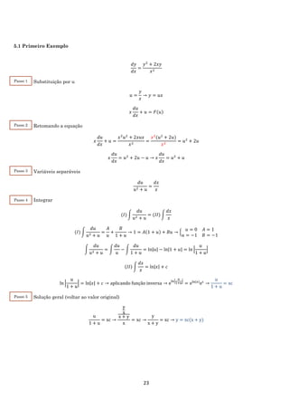 23
5.1 Primeiro Exemplo
𝑑𝑦
𝑑𝑥
=
𝑦2
+ 2𝑥𝑦
𝑥2
Substituição por u
𝑢 =
𝑦
𝑥
→ 𝑦 = 𝑢𝑥
𝑥
𝑑𝑢
𝑑𝑥
+ 𝑢 = 𝐹(𝑢)
Retomando a equação
𝑥
𝑑𝑢
𝑑𝑥
+ 𝑢 =
𝑥2
𝑢2
+ 2𝑥𝑢𝑥
𝑥2
=
𝑥2
(𝑢2
+ 2𝑢)
𝑥2
= 𝑢2
+ 2𝑢
𝑥
𝑑𝑢
𝑑𝑥
= 𝑢2
+ 2𝑢 − 𝑢 → 𝑥
𝑑𝑢
𝑑𝑥
= 𝑢2
+ 𝑢
Variáveis separáveis
𝑑𝑢
𝑢2 + 𝑢
=
𝑑𝑥
𝑥
Integrar
(𝐼) ∫
𝑑𝑢
𝑢2 + 𝑢
= (𝐼𝐼) ∫
𝑑𝑥
𝑥
(𝐼) ∫
𝑑𝑢
𝑢2 + 𝑢
=
𝐴
𝑢
+
𝐵
1 + 𝑢
→ 1 = 𝐴(1 + 𝑢) + 𝐵𝑢 → {
𝑢 = 0 𝐴 = 1
𝑢 = −1 𝐵 = −1
∫
𝑑𝑢
𝑢2 + 𝑢
= ∫
𝑑𝑢
𝑢
− ∫
𝑑𝑢
1 + 𝑢
= ln|𝑢| − ln|1 + 𝑢| = ln |
𝑢
1 + 𝑢
|
(𝐼𝐼) ∫
𝑑𝑥
𝑥
= ln|𝑥| + 𝑐
ln |
𝑢
1 + 𝑢
| = ln|𝑥| + 𝑐 → aplicando função inversa → eln|
𝑢
1+𝑢
|
= eln|𝑥|
ec
→
u
1 + u
= xc
Solução geral (voltar ao valor original)
u
1 + u
= xc →
y
x
x + y
x
= xc →
y
x + y
= xc → y = xc(x + y)
Passo 1
Passo 2
Passo 3
Passo 4
Passo 5
 