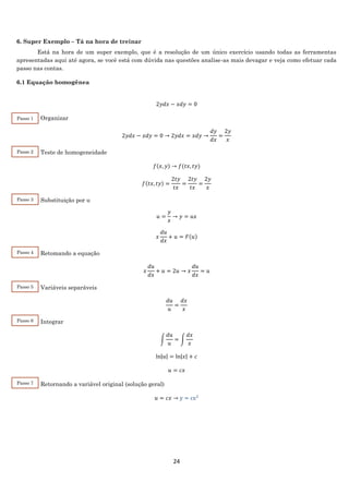 24
6. Super Exemplo – Tá na hora de treinar
Está na hora de um super exemplo, que é a resolução de um único exercício usando todas as ferramentas
apresentadas aqui até agora, se você está com dúvida nas questões analise-as mais devagar e veja como efetuar cada
passo nas contas.
6.1 Equação homogênea
2𝑦𝑑𝑥 − 𝑥𝑑𝑦 = 0
Organizar
2𝑦𝑑𝑥 − 𝑥𝑑𝑦 = 0 → 2𝑦𝑑𝑥 = 𝑥𝑑𝑦 →
𝑑𝑦
𝑑𝑥
=
2𝑦
𝑥
Teste de homogeneidade
𝑓(𝑥, 𝑦) → 𝑓(𝑡𝑥, 𝑡𝑦)
𝑓(𝑡𝑥, 𝑡𝑦) =
2𝑡𝑦
𝑡𝑥
=
2𝑡𝑦
𝑡𝑥
=
2𝑦
𝑥
Substituição por u
𝑢 =
𝑦
𝑥
→ 𝑦 = 𝑢𝑥
𝑥
𝑑𝑢
𝑑𝑥
+ 𝑢 = 𝐹(𝑢)
Retomando a equação
𝑥
𝑑𝑢
𝑑𝑥
+ 𝑢 = 2𝑢 → 𝑥
𝑑𝑢
𝑑𝑥
= 𝑢
Variáveis separáveis
𝑑𝑢
𝑢
=
𝑑𝑥
𝑥
Integrar
∫
𝑑𝑢
𝑢
= ∫
𝑑𝑥
𝑥
ln|𝑢| = ln|𝑥| + 𝑐
𝑢 = 𝑐𝑥
Retornando a variável original (solução geral)
𝑢 = 𝑐𝑥 → y = cx2
Passo 1
Passo 2
Passo 3
Passo 4
Passo 5
Passo 6
Passo 7
 