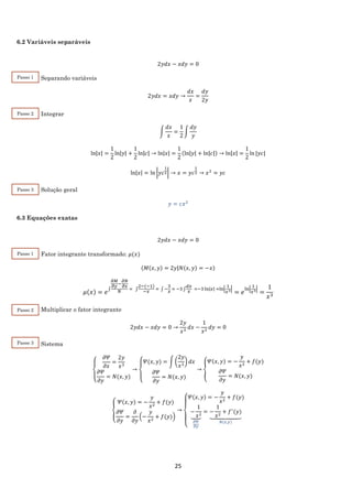 25
6.2 Variáveis separáveis
2𝑦𝑑𝑥 − 𝑥𝑑𝑦 = 0
Separando variáveis
2𝑦𝑑𝑥 = 𝑥𝑑𝑦 →
𝑑𝑥
𝑥
=
𝑑𝑦
2𝑦
Integrar
∫
𝑑𝑥
𝑥
=
1
2
∫
𝑑𝑦
𝑦
ln|𝑥| =
1
2
ln|𝑦| +
1
2
ln|𝑐| → ln|𝑥| =
1
2
(ln|𝑦| + ln|𝑐|) → ln|𝑥| =
1
2
ln⁡|𝑦𝑐|
ln|𝑥| = ln |𝑦𝑐
1
2| → 𝑥 = 𝑦𝑐
1
2 → 𝑥2
= 𝑦𝑐
Solução geral
𝑦 = 𝑐𝑥2
6.3 Equações exatas
2𝑦𝑑𝑥 − 𝑥𝑑𝑦 = 0
Fator integrante transformado: 𝜇(𝑥)
(𝑀(𝑥, 𝑦) = 2𝑦|𝑁(𝑥, 𝑦) = −𝑥)
𝜇(𝑥) = 𝑒
∫
𝜕𝑀
𝜕𝑦
−
𝜕𝑁
𝜕𝑥
𝑁
= ∫
2−(−1)
−𝑥
= ∫ −
3
𝑥
= −3 ∫
𝑑𝑥
𝑥
=−3 ln|𝑥| =ln|
1
𝑥3|
= 𝑒
ln|
1
𝑥3|
=
1
𝑥3
Multiplicar o fator integrante
2𝑦𝑑𝑥 − 𝑥𝑑𝑦 = 0 →
2𝑦
𝑥3
𝑑𝑥 −
1
𝑥2
𝑑𝑦 = 0
Sistema
{
𝜕𝛹
𝜕𝑥
=
2𝑦
𝑥3
𝜕𝛹
𝜕𝑦
= 𝑁(𝑥, 𝑦)
→
{
𝛹(𝑥, 𝑦) = ∫ (
2𝑦
𝑥3
) 𝑑𝑥
𝜕𝛹
𝜕𝑦
= 𝑁(𝑥, 𝑦)
→ {
𝛹(𝑥, 𝑦) = −
𝑦
𝑥2
+ 𝑓(𝑦)
𝜕𝛹
𝜕𝑦
= 𝑁(𝑥, 𝑦)
{
𝛹(𝑥, 𝑦) = −
𝑦
𝑥2
+ 𝑓(𝑦)
𝜕𝛹
𝜕𝑦
=
𝜕
𝜕𝑦
(−
𝑦
𝑥2
+ 𝑓(𝑦))
→
{
𝛹(𝑥, 𝑦) = −
𝑦
𝑥2
+ 𝑓(𝑦)
−
1
𝑥2⏟
𝜕𝛹
𝜕𝑦
= −
1
𝑥2
+ 𝑓′
(𝑦)
⏟
𝑁(𝑥,𝑦)
Passo 1
Passo 2
Passo 3
Passo 1
Passo 2
Passo 3
 