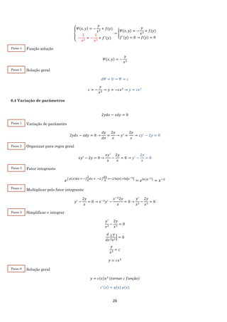 26
{
𝛹(𝑥, 𝑦) = −
𝑦
𝑥2
+ 𝑓(𝑦)
−
1
𝑥2
= −
1
𝑥2
+ 𝑓′
(𝑦)
→ {
𝛹(𝑥, 𝑦) = −
𝑦
𝑥2
+ 𝑓(𝑦)
𝑓′(𝑦) = 0 → 𝑓(𝑦) = 0
Função solução
𝛹(𝑥, 𝑦) = −
𝑦
𝑥2
Solução geral
𝑑𝛹 = 0 → 𝛹 = 𝑐
𝑐 = −
𝑦
𝑥2
→ 𝑦 = −𝑐𝑥2
→ 𝑦 = 𝑐𝑥2
6.4 Variação de parâmetros
2𝑦𝑑𝑥 − 𝑥𝑑𝑦 = 0
Variação de parâmetro
2𝑦𝑑𝑥 − 𝑥𝑑𝑦 = 0 →
𝑑𝑦
𝑑𝑥
=
2𝑦
𝑥
→ 𝑦′
=
2𝑦
𝑥
→ 𝑥𝑦′
− 2𝑦 = 0
Organizar para regra geral
𝑥𝑦′
− 2𝑦 = 0 →
𝑥𝑦′
𝑥
−
2𝑦
𝑥
= 0 → 𝑦′
−
2𝑦
𝑥
= 0
Fator integrante
𝑒∫ 𝑝(𝑥)𝑑𝑥 = −∫
2
𝑥
𝑑𝑥 = −2 ∫
𝑑𝑥
𝑥
=−2ln|𝑥| =ln|𝑥−2|
= 𝑒ln⁡|𝑥−2|
= 𝑥−2
Multiplicar pelo fator integrante
𝑦′
−
2𝑦
𝑥
= 0 → 𝑥−2
𝑦′
−
𝑥−2
2𝑦
𝑥
= 0 →
𝑦′
𝑥2
−
2𝑦
𝑥3
= 0
Simplificar e integrar
𝑦′
𝑥2
−
2𝑦
𝑥3
= 0
𝑑
𝑑𝑥
[
𝑦
𝑥2
] = 0
𝑦
𝑥2
= 𝑐
𝑦 = 𝑐𝑥2
Solução geral
𝑦 = 𝑐(𝑥)𝑥2
(𝑡𝑜𝑟𝑛𝑎𝑟 𝑐 𝑓𝑢𝑛çã𝑜)
𝑐′(𝑥) = 𝑞(𝑥) 𝜇(𝑥)
Passo 4
Passo 5
Passo 1
Passo 2
Passo 3
Passo 4
Passo 5
Passo 6
 