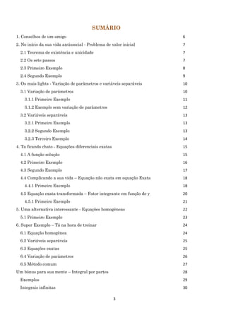 3
SUMÁRIO
1. Conselhos de um amigo 6
2. No início da sua vida antissocial - Problema de valor inicial 7
2.1 Teorema de existência e unicidade 7
2.2 Os sete passos 7
2.3 Primeiro Exemplo 8
2.4 Segundo Exemplo 9
3. Os mais lights - Variação de parâmetros e variáveis separáveis 10
3.1 Variação de parâmetros 10
3.1.1 Primeiro Exemplo 11
3.1.2 Exemplo sem variação de parâmetros 12
3.2 Variáveis separáveis 13
3.2.1 Primeiro Exemplo 13
3.2.2 Segundo Exemplo 13
3.2.3 Terceiro Exemplo 14
4. Ta ficando chato - Equações diferenciais exatas 15
4.1 A função solução 15
4.2 Primeiro Exemplo 16
4.3 Segundo Exemplo 17
4.4 Complicando a sua vida – Equação não exata em equação Exata 18
4.4.1 Primeiro Exemplo 18
4.5 Equação exata transformada – Fator integrante em função de y 20
4.5.1 Primeiro Exemplo 21
5. Uma alternativa interessante - Equações homogêneas 22
5.1 Primeiro Exemplo 23
6. Super Exemplo – Tá na hora de treinar 24
6.1 Equação homogênea 24
6.2 Variáveis separáveis 25
6.3 Equações exatas 25
6.4 Variação de parâmetros 26
6.5 Método comum 27
Um bônus para sua mente – Integral por partes 28
Exemplos 29
Integrais infinitas 30
 