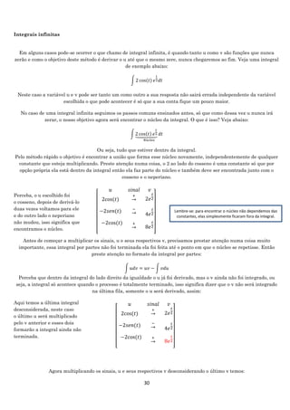 30
Integrais infinitas
Em alguns casos pode-se ocorrer o que chamo de integral infinita, é quando tanto u como v são funções que nunca
zerão e como o objetivo deste método é derivar o u até que o mesmo zere, nunca chegaremos ao fim. Veja uma integral
de exemplo abaixo:
∫ 2 cos(𝑡) 𝑒
𝑡
2 𝑑𝑡
Neste caso a variável u e v pode ser tanto um como outro a sua resposta não sairá errada independente da variável
escolhida o que pode acontecer é só que a sua conta fique um pouco maior.
No caso de uma integral infinita seguimos os passos comuns ensinados antes, só que como dessa vez u nunca irá
zerar, o nosso objetivo agora será encontrar o núcleo da integral. O que é isso? Veja abaixo:
∫ 2 cos(𝑡) 𝑒
𝑡
2⏟ 𝑑𝑡
𝑁ú𝑐𝑙𝑒𝑜
Ou seja, tudo que estiver dentro da integral.
Pelo método rápido o objetivo é encontrar a união que forma esse núcleo novamente, independentemente de qualquer
constante que esteja multiplicando. Preste atenção numa coisa, o 2 ao lado do cosseno é uma constante só que por
opção própria ela está dentro da integral então ela faz parte do núcleo e também deve ser encontrada junto com o
cosseno e o neperiano.
Perceba, o u escolhido foi
o cosseno, depois de derivá-lo
duas vezes voltamos para ele
e do outro lado o neperiano
não mudou, isso significa que
encontramos o núcleo.
Antes de começar a multiplicar os sinais, u e seus respectivos v, precisamos prestar atenção numa coisa muito
importante, essa integral por partes não foi terminada ela foi feita até o ponto em que o núcleo se repetisse. Então
preste atenção no formato da integral por partes:
∫ 𝑢𝑑𝑣 = 𝑢𝑣 − ∫ 𝑣𝑑𝑢
Perceba que dentro da integral do lado direito da igualdade o u já foi derivado, mas o v ainda não foi integrado, ou
seja, a integral só acontece quando o processo é totalmente terminado, isso significa dizer que o v não será integrado
na última fila, somente o u será derivado, assim:
Aqui temos a última integral
desconsiderada, neste caso
o último u será multiplicado
pelo v anterior e esses dois
formarão a integral ainda não
terminada.
Agora multiplicando os sinais, u e seus respectivos v desconsiderando o último v temos:
[
𝑢 𝑠𝑖𝑛𝑎𝑙 𝑣
2cos⁡( 𝑡)
∙
−2𝑠𝑒𝑛(𝑡)
∙
4−2cos⁡( 𝑡)
∙
+
→
∙
−
→
∙
+
→
∙
2𝑒
𝑡
2
∙
4𝑒
𝑡
2
∙
8𝑒
𝑡
2
∙ ]
Lembre-se: para encontrar o núcleo não dependemos das
constantes, elas simplesmente ficaram fora da integral.
[
𝑢 𝑠𝑖𝑛𝑎𝑙 𝑣
2cos⁡( 𝑡)
∙
−2𝑠𝑒𝑛(𝑡)
∙
4−2cos⁡( 𝑡)
∙
+
→
∙
−
→
∙
+
→
∙
2𝑒
𝑡
2
∙
4𝑒
𝑡
2
∙
8𝑒
𝑡
2
∙ ]
 