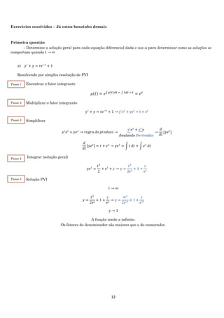 32
Exercícios resolvidos – Já estou bonzinho demais
Primeira questão
- Determine a solução geral para cada equação diferencial dada e use-a para determinar como as soluções se
comportam quando 𝑡 → ∞
a) 𝑦′
+ 𝑦 = 𝑡𝑒−𝑡
+ 1
Resolvendo por simples resolução de PVI
Encontrar o fator integrante
𝜇(𝑡) = 𝑒∫ 𝑝(𝑡)𝑑𝑡 = ∫ 1𝑑𝑡 = 𝑡
= 𝑒 𝑡
Multiplicar o fator integrante
𝑦′
+ 𝑦 = 𝑡𝑒−𝑡
+ 1 → y′
et
+ yet
= t + et
Simplificar
𝑦′
𝑒 𝑡
+ 𝑦𝑒 𝑡
→ 𝑟𝑒𝑔𝑟𝑎 𝑑𝑜 𝑝𝑟𝑜𝑑𝑢𝑡𝑜 →
𝑦′𝑒 𝑡
+ 𝑒 𝑡
𝑦
𝐴𝑛𝑢𝑙𝑎𝑛𝑑𝑜 𝐷𝑒𝑟𝑖𝑣𝑎𝑑𝑎𝑠
→
𝑑
𝑑𝑡
[𝑦𝑒 𝑡
]
𝑑
𝑑𝑡
[𝑦𝑒 𝑡] = 𝑡 + 𝑒 𝑡
→ 𝑦𝑒 𝑡
= ∫ 𝑡 𝑑𝑡 + ∫ 𝑒 𝑡
𝑑𝑡
Integrar (solução geral)
𝑦𝑒 𝑡
=
𝑡2
2
+ 𝑒 𝑡
+ 𝑐 → 𝑦 =
𝑡2
2𝑒 𝑡
+ 1 +
𝑐
𝑒 𝑡
Solução PVI
𝑡 → ∞
𝑦 =
𝑡2
2𝑒 𝑡
+ 1 +
𝑐
𝑒 𝑡
→ 𝑦 =
∞2
2𝑒∞
+ 1 +
𝑐
𝑒∞
𝑦 → 1
A função tende a infinito.
Os fatores do denominador são maiores que o do numerador.
Passo 1
Passo 2
Passo 3
Passo 4
Passo 5
 