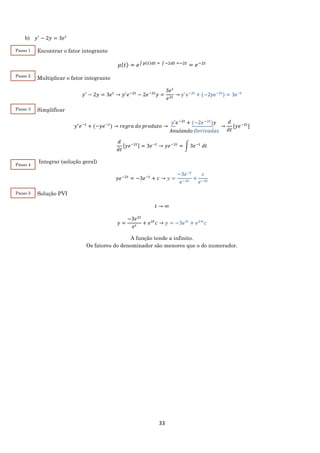 33
b) 𝑦′
− 2𝑦 = 3𝑒 𝑡
Encontrar o fator integrante
𝜇(𝑡) = 𝑒∫ 𝑝(𝑡)𝑑𝑡 = ∫ −2𝑑𝑡 =−2𝑡
= 𝑒−2𝑡
Multiplicar o fator integrante
𝑦′
− 2𝑦 = 3𝑒 𝑡
→ 𝑦′
𝑒−2𝑡
− 2𝑒−2𝑡
𝑦 =
3𝑒 𝑡
𝑒2𝑡
→ y′
e−2t
+ (−2ye−2t
) = 3e−t
Simplificar
𝑦′
𝑒−𝑡
+ (−𝑦𝑒−𝑡
) → 𝑟𝑒𝑔𝑟𝑎 𝑑𝑜 𝑝𝑟𝑜𝑑𝑢𝑡𝑜 →
𝑦′𝑒−2𝑡
+ (−2𝑒−2𝑡
)𝑦
𝐴𝑛𝑢𝑙𝑎𝑛𝑑𝑜 𝐷𝑒𝑟𝑖𝑣𝑎𝑑𝑎𝑠
→
𝑑
𝑑𝑡
[𝑦𝑒−2𝑡
]
𝑑
𝑑𝑡
[𝑦𝑒−2𝑡] = 3𝑒−𝑡
→ 𝑦𝑒−2𝑡
= ∫ 3𝑒−𝑡
𝑑𝑡
Integrar (solução geral)
𝑦𝑒−2𝑡
= −3𝑒−𝑡
+ 𝑐 → 𝑦 =
−3𝑒−𝑡
𝑒−2𝑡
+
𝑐
𝑒−2𝑡
Solução PVI
𝑡 → ∞
𝑦 =
−3𝑒2𝑡
𝑒 𝑡
+ 𝑒2𝑡
𝑐 → 𝑦 = −3𝑒∞
+ 𝑒2∞
𝑐
A função tende a infinito.
Os fatores do denominador são menores que o do numerador.
Passo 1
Passo 2
Passo 3
Passo 4
Passo 5
 