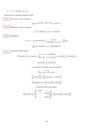 34
c) 𝑦′
+
𝑦
𝑡
= 3cos⁡(2𝑡) (𝑡 > 0)
Resolvendo por simples resolução de PVI
Encontrar o fator integrante
𝜇(𝑡) = 𝑒∫ 𝑝(𝑡)𝑑𝑡 = ∫
1
𝑡
𝑑𝑡 = ln|𝑡|
= 𝑒ln⁡|𝑡|
= 𝑡
Multiplicar o fator integrante
𝑦′
+
𝑦
𝑡
= 3cos(2t) → y′
t + y = 3tcos(2t)
Simplificar
𝑦′
𝑡 + 𝑦 → 𝑟𝑒𝑔𝑟𝑎 𝑑𝑜 𝑝𝑟𝑜𝑑𝑢𝑡𝑜 →
𝑦′𝑡 + 1𝑦
𝐴𝑛𝑢𝑙𝑎𝑛𝑑𝑜 𝐷𝑒𝑟𝑖𝑣𝑎𝑑𝑎𝑠
→
𝑑
𝑑𝑡
[𝑦𝑡]
𝑑
𝑑𝑡
[𝑦𝑡] = 3tcos⁡(2𝑡) → 𝑦𝑡 = ∫ 3tcos⁡(2𝑡) 𝑑𝑡
Integrar (solução geral)
3 ∫ cos(2𝑡) 𝑡 𝑑𝑡 → 𝑝𝑜𝑟 𝑝𝑎𝑟𝑡𝑒𝑠 → {
𝑢 = 𝑡 𝑑𝑣 = cos⁡(2𝑡)𝑑𝑡
𝑑𝑢 = 𝑑𝑡 𝑣 = 𝑠𝑒𝑛(2𝑡)
1
2
→ 𝑡𝑠𝑒𝑛(2𝑡)
1
2
− ∫ 𝑠𝑒𝑛(2𝑡)
1
2
𝑑𝑡
𝑡𝑠𝑒𝑛(2𝑡)
1
2
− ∫ 𝑠𝑒𝑛(2𝑡)
1
2
𝑑𝑡
A integração de 𝑠𝑒𝑛(2𝑡), caso não entenda
{
𝑢 = 2𝑡
𝑑𝑢 = 2𝑑𝑡 → 𝑑𝑡 = 𝑑𝑢/2
1
2
∫ sen(𝑢)
𝑑𝑢
2
=
1
4
∫ sen(𝑢) 𝑑𝑢 = −cos(2𝑡)
1
4
3 ∫ cos(2𝑡) 𝑡 𝑑𝑡 = 3 [𝑡𝑠𝑒𝑛(2𝑡)
1
2
+ cos(2𝑡)
1
4
]
Ou pelo método mais rápido
3 ∫ cos(2𝑡) 𝑡 𝑑𝑡 →
[
𝑢 𝑠𝑖𝑛𝑎𝑙 𝑣
𝑡
+
→ 𝑠𝑒𝑛(2𝑡)
1
2
1
−
→ −cos(2𝑡)
1
4]
→ 3 [𝑡𝑠𝑒𝑛(2𝑡)
1
2
+ 𝑐𝑜𝑠(2𝑡)
1
4
]
Passo 1
Passo 2
Passo 3
Passo 4
 
