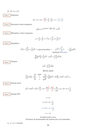 36
d) 2𝑦′
+ 𝑦 = 3𝑡
Organizar
2𝑦′
+ 𝑦 = 3𝑡 →
2𝑦′
2
+
𝑦
2
=
3
2
𝑡 → 𝑦′
+
𝑦
2
=
3
2
𝑡
Encontrar o fator integrante
𝜇(𝑡) = 𝑒∫ 𝑝(𝑡)𝑑𝑡 = ∫
1
2
𝑑𝑡 =
1
2
𝑡
= 𝑒
1
2
t
Multiplicar o fator integrante
𝑦′
+
𝑦
2
=
3
2
𝑡 → 𝑒
1
2
𝑡
𝑦′
+
𝑒
1
2
𝑡
2
𝑦 =
3
2
𝑡𝑒
1
2
𝑡
Simplificar
𝑒
1
2
𝑡
𝑦′
+
𝑒
1
2
𝑡
2
𝑦 =
3
2
𝑡𝑒
1
2
𝑡
→ 𝑟𝑒𝑔𝑟𝑎 𝑑𝑜 𝑝𝑟𝑜𝑑𝑢𝑡𝑜 → 𝑦′𝑒
1
2
𝑡
+
𝑒
1
2
𝑡
2
𝑦
𝐴𝑛𝑢𝑙𝑎𝑛𝑑𝑜 𝐷𝑒𝑟𝑖𝑣𝑎𝑑𝑎𝑠
→
𝑑
𝑑𝑡
[𝑦𝑒
1
2
𝑡
]
𝑑
𝑑𝑡
[𝑦𝑒
1
2
𝑡
] =
3
2
𝑡𝑒
1
2
𝑡
→ 𝑦𝑒
1
2
𝑡
= ∫
3
2
𝑡𝑒
1
2
𝑡
𝑑𝑡
Integrar
𝑦𝑒
𝑡
2 = ∫
3
2
𝑡𝑒
𝑡
2 𝑑𝑡
Método rápido
3
2
∫ 𝑡𝑒
𝑡
2 𝑑𝑡 → [
𝑢 𝑠𝑖𝑛𝑎𝑙 𝑣
𝑡
+
→ 2𝑒
𝑡
2
1
−
→ 4𝑒
𝑡
2
] →
3
2
[2𝑡𝑒
𝑡
2 − 4𝑒
𝑡
2] → 2𝑡𝑒
𝑡
2 − 6𝑒
𝑡
2 + 𝑐
Solução geral
𝑦𝑒
𝑡
2 = 2𝑡𝑒
𝑡
2 − 6𝑒
𝑡
2 +
3𝑐
2
→ y =
2𝑡𝑒
𝑡
2
𝑒
𝑡
2
−
6𝑒
𝑡
2
𝑒
𝑡
2
+
3𝑐
2𝑒
𝑡
2
→ y = 2𝑡 − 6 +
𝑐
𝑒
𝑡
2
Solução PVI
𝑡 → ∞
y = 2𝑡 − 6 +
𝑐
𝑒
𝑡
2
y = 2∞ − 6 +
𝑐
𝑒
∞
2
𝑦 → −6
A função tende a zero.
Os fatores do denominador são maiores que o do numerador.
e) 𝑦′
+ 𝑦 = 5𝑠𝑒𝑛(2𝑡)
Passo 1
Passo 2
Passo 3
Passo 4
Passo 5
Passo 6
Passo 7
 