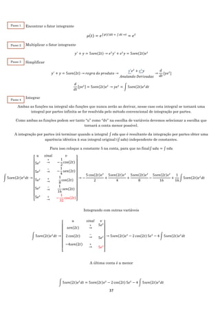37
Encontrar o fator integrante
𝜇(𝑡) = 𝑒∫ 𝑝(𝑡)𝑑𝑡 = ∫ 𝑑𝑡 =𝑡
= 𝑒 𝑡
Multiplicar o fator integrante
𝑦′
+ 𝑦 = 5𝑠𝑒𝑛(2𝑡) → 𝑒 𝑡
𝑦′
+ 𝑒 𝑡
𝑦 = 5𝑠𝑒𝑛(2𝑡)𝑒 𝑡
Simplificar
𝑦′
+ 𝑦 = 5𝑠𝑒𝑛(2𝑡) → 𝑟𝑒𝑔𝑟𝑎 𝑑𝑜 𝑝𝑟𝑜𝑑𝑢𝑡𝑜 →
𝑦′𝑒 𝑡
+ 𝑒 𝑡
𝑦
𝐴𝑛𝑢𝑙𝑎𝑛𝑑𝑜 𝐷𝑒𝑟𝑖𝑣𝑎𝑑𝑎𝑠
→
𝑑
𝑑𝑡
[𝑦𝑒 𝑡
]
𝑑
𝑑𝑡
[𝑦𝑒 𝑡] = 5𝑠𝑒𝑛(2𝑡)𝑒 𝑡
→ 𝑦𝑒 𝑡
= ∫ 5𝑠𝑒𝑛(2𝑡)𝑒 𝑡
𝑑𝑡
Integrar
Ambas as funções na integral são funções que nunca zerão ao derivar, nesse caso esta integral se tornará uma
integral por partes infinita se for resolvida pelo método convencional de integração por partes.
Como ambas as funções podem ser tanto “u” como “dv” na escolha de variáveis devemos selecionar a escolha que
tornará a conta menor possível.
A integração por partes irá terminar quando a integral ∫ 𝑣𝑑𝑢 que é resultante da integração por partes obter uma
aparência idêntica à sua integral original (∫ 𝑢𝑑𝑢) independente de constantes.
Para isso coloque a constante 5 na conta, para que no final∫ 𝑢𝑑𝑢 = ∫ 𝑣𝑑𝑢
Integrando com outras variáveis
A última conta é a menor
∫ 5𝑠𝑒𝑛(2𝑡)𝑒 𝑡
𝑑𝑡 = 5𝑠𝑒𝑛(2𝑡)𝑒 𝑡
− 2 cos(2𝑡) 5𝑒 𝑡
− 4 ∫ 5𝑠𝑒𝑛(2𝑡)𝑒 𝑡
𝑑𝑡
∫ 5𝑠𝑒𝑛(2𝑡)𝑒 𝑡
𝑑𝑡 →
[
𝑢 𝑠𝑖𝑛𝑎𝑙 𝑣
5𝑒 𝑡
∙
5𝑒 𝑡
∙
5 𝑒 𝑡
∙
5𝑒 𝑡
.
5𝑒 𝑡
+
→
∙
−
→
∙
+
→
∙
−
→
.
+
→
−
1
2
cos(2𝑡)
−
1
4
𝑠𝑒𝑛(2𝑡)
1
8
cos(2𝑡)
1
16
𝑠𝑒𝑛(2𝑡)
−
1
32
cos(2𝑡)]
→ −
5 cos(2𝑡)𝑒 𝑡
2
+
5𝑠𝑒𝑛(2𝑡)𝑒 𝑡
4
+
5𝑠𝑒𝑛(2𝑡)𝑒 𝑡
8
−
5𝑠𝑒𝑛(2𝑡)𝑒 𝑡
16
+
1
16
∫ 5𝑠𝑒𝑛(2𝑡)𝑒 𝑡
𝑑𝑡
∫ 5𝑠𝑒𝑛(2𝑡)𝑒 𝑡
𝑑𝑡 →
[
𝑢 𝑠𝑖𝑛𝑎𝑙 𝑣
𝑠𝑒𝑛(2𝑡)
∙
2 cos(2𝑡)
∙
4−4𝑠𝑒𝑛(2𝑡)
∙
+
→
∙
−
→
∙
+
→
∙
5𝑒 𝑡
∙
.
5𝑒 𝑡
∙
∙
5𝑒 𝑡
∙ ]
→ 5𝑠𝑒𝑛(2𝑡)𝑒 𝑡
− 2 cos(2𝑡) 5𝑒 𝑡
− 4 ∫ 5𝑠𝑒𝑛(2𝑡)𝑒 𝑡
𝑑𝑡
Passo 1
Passo 2
Passo 3
Passo 4
 
