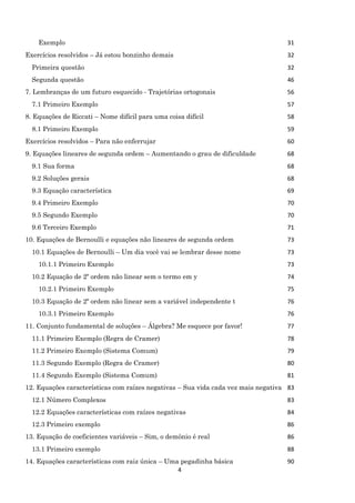 4
Exemplo 31
Exercícios resolvidos – Já estou bonzinho demais 32
Primeira questão 32
Segunda questão 46
7. Lembranças de um futuro esquecido - Trajetórias ortogonais 56
7.1 Primeiro Exemplo 57
8. Equações de Riccati – Nome difícil para uma coisa difícil 58
8.1 Primeiro Exemplo 59
Exercícios resolvidos – Para não enferrujar 60
9. Equações lineares de segunda ordem – Aumentando o grau de dificuldade 68
9.1 Sua forma 68
9.2 Soluções gerais 68
9.3 Equação característica 69
9.4 Primeiro Exemplo 70
9.5 Segundo Exemplo 70
9.6 Terceiro Exemplo 71
10. Equações de Bernoulli e equações não lineares de segunda ordem 73
10.1 Equações de Bernoulli – Um dia você vai se lembrar desse nome 73
10.1.1 Primeiro Exemplo 73
10.2 Equação de 2º ordem não linear sem o termo em y 74
10.2.1 Primeiro Exemplo 75
10.3 Equação de 2º ordem não linear sem a variável independente t 76
10.3.1 Primeiro Exemplo 76
11. Conjunto fundamental de soluções – Álgebra? Me esquece por favor! 77
11.1 Primeiro Exemplo (Regra de Cramer) 78
11.2 Primeiro Exemplo (Sistema Comum) 79
11.3 Segundo Exemplo (Regra de Cramer) 80
11.4 Segundo Exemplo (Sistema Comum) 81
12. Equações características com raízes negativas – Sua vida cada vez mais negativa 83
12.1 Número Complexos 83
12.2 Equações características com raízes negativas 84
12.3 Primeiro exemplo 86
13. Equação de coeficientes variáveis – Sim, o demônio é real 86
13.1 Primeiro exemplo 88
14. Equações características com raiz única – Uma pegadinha básica 90
 