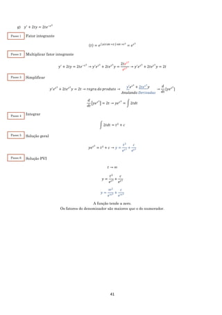 41
g) 𝑦′
+ 2𝑡𝑦 = 2𝑡𝑒−𝑡2
Fator integrante
(𝑡) = 𝑒∫ 𝑝(𝑡)𝑑𝑡 =2 ∫ 𝑡𝑑𝑡 =𝑡2
= 𝑒 𝑡2
Multiplicar fator integrante
𝑦′
+ 2𝑡𝑦 = 2𝑡𝑒−𝑡2
→ 𝑦′
𝑒 𝑡2
+ 2𝑡𝑒 𝑡2
𝑦 =
2𝑡𝑒 𝑡2
𝑒 𝑡2 → 𝑦′
𝑒 𝑡2
+ 2𝑡𝑒 𝑡2
𝑦 = 2𝑡
Simplificar
𝑦′
𝑒 𝑡2
+ 2𝑡𝑒 𝑡2
𝑦 = 2𝑡 → 𝑟𝑒𝑔𝑟𝑎 𝑑𝑜 𝑝𝑟𝑜𝑑𝑢𝑡𝑜 →
𝑦′𝑒 𝑡2
+ 2𝑡𝑒 𝑡2
𝑦
𝐴𝑛𝑢𝑙𝑎𝑛𝑑𝑜 𝐷𝑒𝑟𝑖𝑣𝑎𝑑𝑎𝑠
→
𝑑
𝑑𝑡
[𝑦𝑒 𝑡2
]
𝑑
𝑑𝑡
[𝑦𝑒 𝑡2
] = 2𝑡 → 𝑦𝑒 𝑡2
= ∫ 2𝑡𝑑𝑡
Integrar
∫ 2𝑡𝑑𝑡 = 𝑡2
+ 𝑐
Solução geral
𝑦𝑒 𝑡2
= 𝑡2
+ 𝑐 → 𝑦 =
𝑡2
𝑒 𝑡2 +
𝑐
𝑒 𝑡2
Solução PVI
𝑡 → ∞
𝑦 =
𝑡2
𝑒 𝑡2 +
𝑐
𝑒 𝑡2
𝑦 =
∞2
𝑒∞2 +
𝑐
𝑒∞2
A função tende a zero.
Os fatores do denominador são maiores que o do numerador.
Passo 1
Passo 2
Passo 3
Passo 4
Passo 5
Passo 6
 