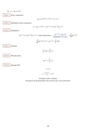 42
h) 𝑦′
− 2𝑦 = 𝑡2
𝑒2𝑡
Fator integrante
(𝑡) = 𝑒∫ 𝑝(𝑡)𝑑𝑡 =−2 ∫ 𝑑𝑡 = 2𝑡
= 𝑒−2𝑡
Multiplicar fator integrante
𝑦′
− 2𝑦 = 𝑡2
𝑒2𝑡
→ 𝑦′
𝑒−2𝑡
+ (−2𝑒−2𝑡)𝑦 = 𝑡2
Simplificar
𝑦′
𝑒−2𝑡
+ (−2𝑒−2𝑡)𝑦 = 𝑡2
→ 𝑟𝑒𝑔𝑟𝑎 𝑑𝑜 𝑝𝑟𝑜𝑑𝑢𝑡𝑜 →
𝑦′𝑒−2𝑡
+ −2𝑒−2𝑡
𝑦
𝐴𝑛𝑢𝑙𝑎𝑛𝑑𝑜 𝐷𝑒𝑟𝑖𝑣𝑎𝑑𝑎𝑠
→
𝑑
𝑑𝑡
[𝑦𝑒−2𝑡
]
𝑑
𝑑𝑡
[𝑦𝑒−2𝑡] = 𝑡2
→ 𝑦𝑒−2𝑡
= ∫ 𝑡2
𝑑𝑡
Integrar
∫ 𝑡2
𝑑𝑡 =
𝑡3
3
+ 𝑐
Solução geral
𝑦𝑒−2𝑡
=
𝑡3
3
+ 𝑐
Solução PVI
𝑡 → ∞
𝑦 =
∞3
𝑒2∞
3
+ 𝑐𝑒2∞
A função tende a infinito.
Os fatores do denominador são menores que o do numerador.
Passo 1
Passo 2
Passo 3
Passo 4
Passo 5
Passo 6
 